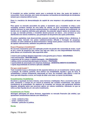 O investidor em ações contribui assim para a produção de bens, dos quais ele também é
consumidor. Como acionista, ele é sócio da empresa e se beneficia da distribuição de dividendos
sempre que a empresa obtiver lucros.
Essa é a mecânica da democratização do capital de uma empresa e da participação em seus
lucros.
Para operar no mercado secundário de ações, é necessário que o investidor se dirija a uma
sociedade corretora membro de uma bolsa de valores, na qual funcionários especializados
poderão fornecer os mais diversos esclarecimentos e orientação na seleção do investimento, de
acordo com os objetivos definidos pelo aplicador. Se pretender adquirir ações de emissão nova,
ou seja, no mercado primário, o investidor deverá procurar um banco , uma corretora ou uma
distribuidora de valores mobiliários, que participem do lançamento das ações pretendidas.
Os países capitalistas mais desenvolvidos possuem mercados de capitais fortes e dinâmicos. A
fraqueza desse mercado nos países subdesenvolvidos dificulta a formação de poupança,
constitui um sério obstáculo ao desenvolvimento e obriga esses países a recorrer aos mercados
de capitais internacionais, sediados nas potências centrais.
O que é Poupança e Investimento?
Os recursos necessários para uma aplicação provêm da parcela não consumida da renda, a qual
se dá o nome de poupança (por menor que seja seu valor) ou uma disponibilidade financeira,
pode efetuar um investimento, dele esperando obter:
•••• reserva para qualquer despesa imprevista e uma garantia para o futuro - SEGURANÇA;
•••• boa remuneração - RENTABILIDADE;
•••• esperança de ver crescer o capital empregado - VALORIAZAÇÃO;
•••• defesa contra eventual desvalorização do dinheiro - PROTEÇÃO;
•••• oportunidade de associação com empresas dinâmicas - DESENVOLVIMENTO ECONÔMICO;
•••• rápida disponibilidade do dinheiro aplicado LIQUIDEZ.
Por que e onde Investir ?
Todo investidor busca a otimização de três aspectos básicos em um investimento: retorno, prazo
e proteção. Ao avaliá-lo, portanto, deve estimar sua rentabilidade, liquidez e grau de risco. A
rentabilidade é sempre diretamente relacionada ao risco. Ao investidor cabe definir o nível de
risco que está disposto a correr, em função de obter uma maior ou menor lucratividade.
Investimentos Imobiliários
Envolvem a aquisição de bens imóveis, como terrenos e habitações. Para a economia como um
todo, entretanto, a compra de um imóvel já existente não constitui investimento, mas apenas
transferência de propriedade. Os objetivos do investidor em imóveis são geralmente distintos
daqueles almejados pelos que procuram aplicar em valores mobiliários, sobretudo no que se
refere ao fator liquidez de um e de outro investimento.
Investimento em Títulos
Abrangem aplicações em ativos diversos, negociados no mercado financeiro (de crédito), que
apresentam características básicas com referência a:
- renda - variável ou fixa;
 - prazo - variável ou fixo;
 - emissão - particular ou pública.
Renda
Página: 179 de 443
www.DigitalApostilas.com
 