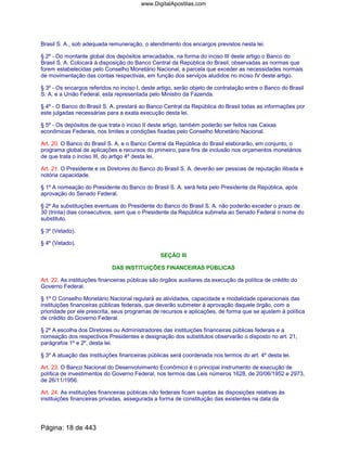 Brasil S. A., sob adequada remuneração, o atendimento dos encargos previstos nesta lei.
§ 2º - Do montante global dos depósitos arrecadados, na forma do inciso III deste artigo o Banco do
Brasil S. A. Colocará à disposição do Banco Central da República do Brasil, observadas as normas que
forem estabelecidas pelo Conselho Monetário Nacional, a parcela que exceder as necessidades normais
de movimentação das contas respectivas, em função dos serviços aludidos no inciso IV deste artigo.
§ 3º - Os encargos referidos no inciso I, deste artigo, serão objeto de contratação entre o Banco do Brasil
S. A. e a União Federal, esta representada pelo Ministro da Fazenda.
§ 4º - O Banco do Brasil S. A. prestará ao Banco Central da República do Brasil todas as informações por
este julgadas necessárias para a exata execução desta lei.
§ 5º - Os depósitos de que trata o inciso II deste artigo, também poderão ser feitos nas Caixas
econômicas Federais, nos limites e condições fixadas pelo Conselho Monetário Nacional.
Art. 20. O Banco do Brasil S. A. e o Banco Central da República do Brasil elaborarão, em conjunto, o
programa global de aplicações e recursos do primeiro, para fins de inclusão nos orçamentos monetários
de que trata o inciso III, do artigo 4º desta lei.
Art. 21. O Presidente e os Diretores do Banco do Brasil S. A. deverão ser pessoas de reputação ilibada e
notória capacidade.
§ 1º A nomeação do Presidente do Banco do Brasil S. A. será feita pelo Presidente da República, após
aprovação do Senado Federal.
§ 2º As substituições eventuais do Presidente do Banco do Brasil S. A. não poderão exceder o prazo de
30 (trinta) dias consecutivos, sem que o Presidente da República submeta ao Senado Federal o nome do
substituto.
§ 3º (Vetado).
§ 4º (Vetado).
SEÇÃO III
DAS INSTITUIÇÕES FINANCEIRAS PÚBLICAS
Art. 22. As instituições financeiras públicas são órgãos auxiliares da execução da política de crédito do
Governo Federal.
§ 1º O Conselho Monetário Nacional regulará as atividades, capacidade e modalidade operacionais das
instituições financeiras públicas federais, que deverão submeter à aprovação daquele órgão, com a
prioridade por ele prescrita, seus programas de recursos e aplicações, de forma que se ajustem à política
de crédito do Governo Federal.
§ 2º A escolha dos Diretores ou Administradores das instituições financeiras públicas federais e a
nomeação dos respectivos Presidentes e designação dos substitutos observarão o disposto no art. 21,
parágrafos 1º e 2º, desta lei.
§ 3º A atuação das instituições financeiras públicas será coordenada nos termos do art. 4º desta lei.
Art. 23. O Banco Nacional do Desenvolvimento Econômico é o principal instrumento de execução de
política de investimentos do Governo Federal, nos termos das Leis números 1628, de 20/06/1952 e 2973,
de 26/11/1956.
Art. 24. As instituições financeiras públicas não federais ficam sujeitas às disposições relativas às
instituições financeiras privadas, assegurada a forma de constituição das existentes na data da
Página: 18 de 443
www.DigitalApostilas.com
 