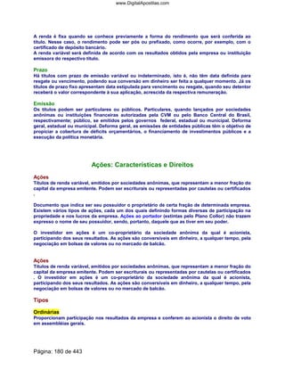 A renda é fixa quando se conhece previamente a forma do rendimento que será conferida ao
título. Nesse caso, o rendimento pode ser pós ou prefixado, como ocorre, por exemplo, com o
certificado de depósito bancário.
A renda variável será definida de acordo com os resultados obtidos pela empresa ou instituição
emissora do respectivo título.
Prazo
Há títulos com prazo de emissão variável ou indeterminado, isto é, não têm data definida para
resgate ou vencimento, podendo sua conversão em dinheiro ser feita a qualquer momento. Já os
títulos de prazo fixo apresentam data estipulada para vencimento ou resgate, quando seu detentor
receberá o valor correspondente à sua aplicação, acrescida da respectiva remuneração.
Emissão
Os títulos podem ser particulares ou públicos. Particulares, quando lançados por sociedades
anônimas ou instituições financeiras autorizadas pela CVM ou pelo Banco Central do Brasil,
respectivamente; público, se emitidos pelos governos federal, estadual ou municipal. Deforma
geral, estadual ou municipal. Deforma geral, as emissões de entidades públicas têm o objetivo de
propiciar a cobertura de déficits orçamentários, o financiamento de investimentos públicos e a
execução da política monetária.
Ações: Características e Direitos
Ações
Títulos de renda variável, emitidos por sociedades anônimas, que representam a menor fração do
capital da empresa emitente. Podem ser escriturais ou representadas por cautelas ou certificados
.
Documento que indica ser seu possuidor o proprietário de certa fração de determinada empresa.
Existem vários tipos de ações, cada um dos quais definindo formas diversas de participação na
propriedade e nos lucros da empresa. Ações ao portador (extintas pelo Plano Collor) não trazem
expresso o nome de seu possuidor, sendo, portanto, daquele que as tiver em seu poder.
O investidor em ações é um co-proprietário da sociedade anônima da qual é acionista,
participando dos seus resultados. As ações são conversíveis em dinheiro, a qualquer tempo, pela
negociação em bolsas de valores ou no mercado de balcão.
Ações
Títulos de renda variável, emitidos por sociedades anônimas, que representam a menor fração do
capital da empresa emitente. Podem ser escriturais ou representadas por cautelas ou certificados
. O investidor em ações é um co-proprietário da sociedade anônima da qual é acionista,
participando dos seus resultados. As ações são conversíveis em dinheiro, a qualquer tempo, pela
negociação em bolsas de valores ou no mercado de balcão.
Tipos
Ordinárias
Proporcionam participação nos resultados da empresa e conferem ao acionista o direito de voto
em assembléias gerais.
Página: 180 de 443
www.DigitalApostilas.com
 