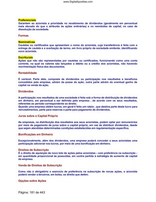 Preferenciais
Garantem ao acionista a prioridade no recebimento de dividendos (geralmente em percentual
mais elevado do que o atribuído às ações ordinárias) e no reembolso de capital, no caso de
dissolução da sociedade.
Formas
Nominativas
Cautelas ou certificados que apresentam o nome do acionista, cuja transferência é feita com a
entrega de cautela e a averbação de termo, em livro próprio da sociedade emitente, identificando
novo acionista.
Escriturais
Ações que não são representadas por cautelas ou certificados, funcionando como uma conta
corrente, na qual os valores são lançados a débito ou a crédito dos acionistas, não havendo
movimentação física dos documentos.
Rentabilidade
É variável. Parte dela, composta de dividendos ou participação nos resultados e benefícios
concedidos pela empresa, advém da posse da ação; outra parte advém do eventual ganho de
capital na venda da ação.
Dividendos
A participação nos resultados de uma sociedade é feita sob a forma de distribuição de dividendos
em dinheiro, em percentual a ser definido pela empresa , de acordo com os seus resultados,
referentes ao período correspondente ao direito.
Quando uma empresa obtém lucros, em geral é feito um rateio , que destina parte deste lucro para
reinvestimentos, parte para reservas e parte para pagamento de dividendos.
Juros sobre o Capital Próprio
As empresas, na distribuição dos resultados aos seus acionistas, podem optar por remunerá-los
por meio de pagamento de juros sobre o capital próprio, em vez de distribuir dividendos, desde
que sejam atendidas determinadas condições estabelecidas em regulamentação específica.
Bonificações em Dinheiro
Excepcionalmente, além dos dividendos, uma empresa poderá conceder a seus acionistas uma
participação adicional nos lucros, por meio de uma bonificação em dinheiro.
Direitos de Subscrição
É o direito de aquisição de novo lote de ações pelos acionistas - com preferência na subscrição -
em quantidade proporcional às possuídas, em contra partida à estratégia de aumento de capital
da empresa.
Venda de Direitos de Subscrição
Como não é obrigatório o exercício de preferência na subscrição de novas ações, o acionista
poderá vender a terceiros, em bolsa, os direito que detém.
Opções sobre Ações
Página: 181 de 443
www.DigitalApostilas.com
 