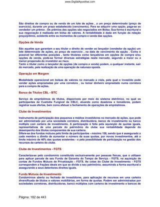 São direitos de compra ou de venda de um lote de ações , a um preço determinado (preço de
exercício), durante um prazo estabelecido (vencimento). Para se adquirir uma opção, paga-se ao
vendedor um prêmio . Os prêmios das opções são negociados em Bolsa. Sua forma é escritural e
sua negociação é realizada em bolsa de valores. A rentabilidade é dada em função da relação
preço/prêmio, existente entre os momentos de compra e venda das opções.
Opções de Venda
São aquelas que garantem a seu titular o direito de vender ao lançador (vendedor da opção) um
lote determinado de ações, ao preço de exercício , na data de vencimento da opção . Como é
possível ter diferentes posições , tanto titulares como lançadoras em opções de compra e/ou
opções de venda, pode-se formar diversas estratégias neste mercado, segundo a maior ou a
menor propensão do investidor ao risco.
Tanto o titular como o lançador de opções (de compra e venda) podem, a qualquer instante, sair
do mercado, pela realização de uma operação de natureza oposta.
Operação em Margem
Modalidade operacional em bolsas de valores no mercado a vista, pela qual o investido pode
vender ações emprestadas por uma corretora , ou tomar dinheiro emprestado numa corretora
para a compra de ações.
Banco de Títulos CBL - BTC
Serviço de empréstimos de títulos, disponíveis por meio do sistema eletrônico, no qual os
participantes da Custódia Fungível da CBLC, atuando como doadores e tomadores, podem
registrar suas ofertas, bem como efetuar o fechamento de operações de empréstimos.
Clube de Investimentos
Instrumento de participação dos pequenos e médios investidores no mercado de ações, que pode
ser administrado por uma sociedade corretora, distribuidora, banco de investimento ou banco
múltiplo com carteira de investimento. A participação é feita pela aquisição de quotas iguais,
representativas de uma parcela do patrimônio do clube sua rentabilidade depende do
desempenho dos títulos componentes de sua carteira.
Difere-se dos fundos mútuos pelo limite de participantes - máximo 150, sendo que é assegurado a
cada membro o direito de aumentar o número de suas quotas, por novos investimentos, até o
limite máximo de 40% das quotas existentes - e pela possibilidade de participação na gestão dos
recursos da carteira do clube.
Clube de Investimentos - FGTS
Caracteriza-se pelo condomínio constituído exclusivamente por pessoas físicas, que o utilizem
para aplicar parcela de seu Fundo de Garantia do Tempo de Serviço - FGTS, na aquisição de
contas de Fundos Mútuos de Privatização - FGTS. As cotas do Clube de Investimento - FGTS
correspondem a frações ideais em que se divide o seu patrimônio, assumindo a forma escritural e
assegurando a seus detentores direitos iguais.
Fundo Mútuos de Investimento
Condomínios aberto ou fechado de investidores, para aplicação de recursos em uma carteira
diversificada de títulos e valores mobiliários, em forma de quotas. Podem ser administrados por
sociedades corretoras, distribuidoras, banco múltiplos com carteira de investimento e bancos de
Página: 182 de 443
www.DigitalApostilas.com
 
