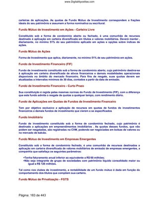 carteiras de aplicações. As quotas de Fundo Mútuo de Investimento correspondem a frações
ideais do seu patrimônio e assumem a forma nominativa ou escritural.
Fundo Mútuo de Investimento em Ações - Carteira Livre
Constituído sob a forma de condomínio aberto ou fechado, é uma comunhão de recursos
destinado à aplicação em carteira diversificada em títulos e valores mobiliários. Deverá manter ,
diariamente, no mínimo 51% do seu patrimônio aplicado em ações e opções sobre índices de
ações.
Fundo Mútuo de Ações
Forma de Investimento que aplica, diariamente, no mínimo 51% de seu patrimônio em ações.
Fundo de Investimento Financeiro (FIF)
Fundo de investimento constituído sob a forma de condomínio aberto, cujo patrimônio destina-se
à aplicação em carteira diversificada de ativos financeiros e demais modalidades operacionais
disponíveis no âmbito do mercado financeiro. Para fins de resgate, suas quotas devem ser
atualizadas a intervalos mínimos de 30 dias, contados a partir da data de emissão.
Fundo de Investimento Financeiro - Curto Prazo
Sua constituição é regida pelas mesmas normas do Fundo de Investimento (FIF), com a diferença
que este fundo admite o resgate de quotas a qualquer tempo, com rendimento diário.
Fundo de Aplicações em Quotas de Fundos de Investimento Financeiro
Tem por objetivo exclusivo a aplicação de recursos em quotas de fundos de investimentos
financeiros e demais fundos de investimento que vierem a se especificados
Fundo Imobiliário
Fundo de investimento constituído sob a forma de condomínio fechado, cujo patrimônio é
destinado a aplicações em empreendimentos imobiliários . As quotas desses fundos, que não
podem ser resgatadas, são registradas na CVM, podendo ser negociadas em bolsas de valores ou
no mercado de balcão.
Fundo Mútuo de Investimento em Empresas Emergentes
Constituído sob a forma de condomínio fechado, é uma comunhão de recursos destinados a
aplicação em carteira diversificada de valores mobiliários de emissão de empresas emergentes, a
companhia que satisfaça os seguintes parâmetros:
Tenha faturamento anual inferior ao equivalente a R$ 60 milhões;
Não seja integrante de grupo de sociedades com patrimônio líquido consolidado maior ou
igual a R$ 120 milhões.
Tal como nos clubes de investimento, a rentabilidade de um fundo mútuo é dada em função do
comportamento dos títulos que compõem sua carteira.
Fundo Mútuo de Privatização - FGTS
Página: 183 de 443
www.DigitalApostilas.com
 