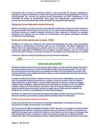 Constituído sob a forma de condomínio aberto, é uma comunhão de recursos destinados à
aquisição de valores mobiliários no âmbito do Programa Nacional de Desestatização. É formado,
exclusivamente, por recursos de pessoas físicas participantes do FGTS, diretamente ou por
intermédio de clubes de investimento. Suas cotas são integralizadas, exclusivamente, com
recursos da conversão parcial dos saldos do FGTS dos respectivos participantes.
Opções de Compra Não-padronizadas (Warrants)
Warrant de compra é um título que dá ao seu possuidor o direito de comprar um ativo financeiro a
um preço predeterminado (preço de exercício), em um prazo também predeterminado. O emissor
de Warrant pode ser a própria empresa emissora do ativo subjacente à Warrant, ou qualquer
instituição que detenha em sua carteira de investimentos uma grande quantidade de ações
emitidas por outra instituição.
Recibo de Carteira Selecionada de Ações - RCSA
O RCSA é um recibo que representa uma carteira preestabelecida de ações, cujas quantidades
são fixadas e perfeitamente conhecidas antes de sua constituição. Os papéis integrantes dos
RCSAs devem ser depositados em custódia antes de sua emissão e, uma vez constituídos, os
recibos são negociados na BOVESPA como se fossem um título qualquer, com seu valor sendo
determinado pelo mercado. A principal característica do RCSA é que ele permite que o investido
compre ou vinda um conjunto de ações por meio de uma única operação.
Saiba mais sobre AÇÕES
A Bolsa de Valores de Nova York gira mais de US$ 1 bilhão num dia normal de pregão, fechando o
ano com qualquer coisa como 4% do Produto Nacional Bruto dos Estados Unidos. Um em cada
dez americanos tem interesse direto nas cotações de ações e de commodities de seu país, seja
comoinvestidores, como cotistas de fundos mútuos, ou como participantes de planos de pensão,
individuais e de empresas.
A origens das Bolsas de Valores é bastante remota. Durante toda a Idade Média e até o século
XVII, as operações de Bolsa resumiram-se á compra e venda de moedas, letras de câmbio e
metais preciosos. A palavra Bolsa, no seu sentido comercial e financeiro, nasceu em Bruges,
cidade lacustre da Bélgica, a Bourse de Paris foi implantada por Luís VII em 1141. Em 1698 foi
fundada a Bolsa de Fundos Públicos de Londres, mas só no século XVIII estas instituições
atingiram grande desenvolvimento, quando as exigências de crédito público obrigaram os
banqueiros a fracionar os empréstimos em títulos de participação.
No Brasil, seu desenvolvimento está intrinsecamente ligado ao desenvolvimento da estrutura
financeira do País, que se assentou basicamente sobre dois tipos de instituições:
Os Bancos Comerciais e as Bolsas de Valores.
Antes do século XIX não se encontravam instituições organizadas, mas apenas indivíduos
exercendo as funções de banqueiros ou corretores.
Em 13 de março de 1897 foi expedido o Decreto nº 2475, que veio a se constituir na espinha dorsal
da legislação sobre Bolsas e Corretoras. Em São Paulo, em dezembro de 1894, foi aprovada uma
tabela de corretagem para a embrionária Bolsa Livre de Valores, por ato do governo estadual. Este
fato representou o passo inicial para a criação dos primeiros cargos de corretores de fundos
públicos.Em 1897, o Governo Estadual instituía a Bolsa Oficial de títulos de São Paulo. Foi a partir
Página: 184 de 443
www.DigitalApostilas.com
 