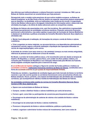 das reformas que institucionalizaram o sistema financeiro nacional, iniciadas em 1964, que as
Bolsas de Valores assumiram as características que hoje possuem.
Perseguindo mais o modelo norte-americano do que outros modelos europeus, as Bolsas de
Valores brasileiras- as de São Paulo e Rio de Janeiro em especial- assumiram postura empresarial
que as classifica, na atualidade, entre as instituições mais modernas do mundo. A organização
interna das Bolsas volta-se para a divulgação instantânea de informações sobre o desenrolar das
atividades de pregão, e da oferta de dados adicionais sobre as companhias cotadas.
As Bolsas de Valores são associações civis, sem fins lucrativos. Seu patrimônio é representado
por títulos que pertencem ás sociedades corretoras membros. Possuem autonomia financeira,
patrimonial e administrativa, mas estão sujeitas á supervisão da Comissão de Valores Mobiliarios
e obedecem ás diretrizes e políticas emanadas do Conselho Monetário Nacional. Seus objetivos e
atividades são:
•••• Manter local adequado á realização, de transações de compra e venda de títulos e valores
mobiliários.
•••• Criar e organizar os meios materiais, os recursos técnicos e as dependências administrativas
necessárias a pronta, segura e eficiente realização e liquidação das operações efetuadas no
recinto de negociação(pregão), entre outros.
A atividade do corretor (com esse nome ou o de cambista) começou na mais remota antiguidade,
referia-se ás pessoas que se dedicavam a troca de moedas.
No Brasil, o corretor de fundos públicos atuou, e foi reconhecido como tal, desde os tempos de
Império. Na República, o corretor, pessoa física, com caráter de ofício público vitalício, era
nomeado pelo Presidente da República e sua indicação referenciada pelo Ministro da Fazenda,
sendo exigidas condições especiais para o exercício do cargo.
A Lei de Mercado de Capitais extinguiu a figura do corretor de fundos públicos e instituiu as
sociedades corretoras, instituições financeiras membros da Bolsa de Valores, constituídas sob a
forma de sociedade anônima ou por quotas de responsabilidade limitada.
Pretendeu-se, também, a igualdade de condições legais para todo mercado de títulos no território
nacional, o que não ocorria quando os corretores funcionavam como serventuários oficiais nas
Bolsas estaduais. Houve, portanto, uma espécie de federalização das atividades das sociedades
corretoras, que acompanhavam idêntica medida de federalização das Bolsas de Valores.
As sociedades corretoras estão sujeitas ás normas do Conselho Monetário Nacional, Banco
Central e CVM. Seus objetivos são:
•••• Operar com exclusividade em Bolsas de Valores.
•••• Comprar, vender e distribuir títulos e valores mobiliários por conta de terceiros;
•••• Formar e gerir, como líder ou participantes de consórcios para lançamento público;
•••• Encarregar-se da administração de carteiras de valores e da custódia de títulos e valores
mobiliários;
•••• Encarregar-se da subscrição de títulos e valores mobiliários;
•••• Promover o lançamento de títulos e valores mobiliários, públicos e particulares;
•••• Instituir, organizar e administrar fundos mútuos de investimentos, bem como clube de
Página: 185 de 443
www.DigitalApostilas.com
 