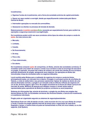 investimentos;
•••• Oganizar fundos de investimentos, sob a forma de sociedade anônima de capital autorizado;
•••• Operar em open market e overnight, desde que especificamente credenciada pelo Banco
Central do Brasil;
•••• Intermediar operações no mercado de commodities;
•••• Assessorar os clientes no processo de tomada de decisão.
Relacionamento investidor-corretora-Bolsa necessita ser especialmente formal, para conferir ás
operações a segurança essencial á sua legitimação.
Os investidores podem emitir aos seus corretores vários tipos de ordens de compra e venda de
ações. As mais comuns são:
•••• Mercado;
•••• Limitada;
•••• Casada;
•••• De financiamento;
•••• De stop;
•••• Para o dia;
•••• Prazo determinado;
•••• Em aberto.
Os investidores compram ações de companhias, em Bolsa, através das sociedades corretoras. O
investidor emite uma ordem de compra e venda á sua corretora e esta se encarrega de executá-la
no pregão. O operador, de posse das ordens de compra e de venda dos clientes de sua corretora,
participa diretamente do pregão, apregoando seus negócios. As operações em Bolsa são
remuneradas á base de comissões sobre os negócios efetuados.
Local mantido pelas Bolsas para a realização de negócios de compra e venda de títulos,
principalmente ações, em mercado livre e aberto. O pregão é o principal recinto de uma Bolsa de
Valores, e onde se realiza todo o seu processo operacional. Apesar de realizar-se dentro de uma
sala de dimensões normais, o pregão é um mercado onde se efetuam milhares de negócios em
um só dia, de forma segura, ágil e livre. No pregão encontram-se os fluxos de oferta e procura do
mercado de ações. Milhares de pessoas que desejam comprar e vender ações estão aí
representadas pelos operadores de Bolsa (os próprios corretores ou seus prepostos).
Sistemas de informações liga, através de terminais, o pregão de uma Bolsa aos pregões das
demais Bolsas do País, às sociedades corretoras dos diversos Estados, a bancos de investimento
e investidores individuais.
Pregão pode ser organizado segundo os sistemas de negociaçãoexistentes:
Operadores ficam em volta de balcão circular, onde anunciam de viva voz suas ofertas de compra
e venda. O diretor do pregão delimita intervalo de tempo para a negociação de cada título.
Esgotado o tempo, o mesmo título só pode ser transacionado no final, em nova rodada, ou no dia
seguinte. (Call System).
Página: 186 de 443
www.DigitalApostilas.com
 