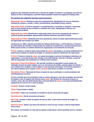 Negócios são realizados durante todo o período do pregão. O sistema é consagrado nas maiores
Bolsas do País e estrangeiras, e permite efetuar grandes volumes de negócios (Trading Post).
Os negócios são realizados segundo quatro processos:
Negociação Comum- Realiza-se entre dois representantes. Apregoação de viva voz mensiona
intenção de comprar e vender, o título, características, quantidade e preço unitário.
Negociação Direta- O mesmo operador é, simultâneamente, comprador e vendedor: comprador
para um dos clientes de sua corretora e vendedor para outro. Apregoação é feita por um
representante da Bolsa.
Negociação por Leilão- Semelhante a negociação direta. Ao ocorrer apregoação de compra e
venda de grande quantidade, representante da Bolsa interfere colocando em leilão.
Negociação por Oferta- Realizada entre dois operadores, sendo um deles representado pelo posto
de negociação que recebeu sua oferta.
Introduzido em 1990 e operado pela Bolsa de Valores de São Paulo, o CATS oferece um sistema
de informações de mercado e instrumentos de análise de investimentos, contribuindo para que a
Bolsa possa manter um sistema eficiente de negociações e funcinamento do mercado.
Á Vista: Compra e venda de lotes padronizados de ações, executadas a um preço estabelecido em
determinado instante da sessão do pregão, ou através de sistemas eletrônicos de negociação.
A Termo: Compra e venda de ações, em sessão de pregão ou através de sistemas eletrônicos de
negociação, a um preço fixado, para entrega numa data definida, entre 30 e 180 dias, a partir da
data da negociação, daí resultando um contrato entre as partes.
Operações a Prazo-Conta Margem: No mercado de Bolsa as operações a prazo podem ser
realizadas através da conta margem que é um mecanismo de crédito, operado pelas Corretoras, a
seus clientes. Em verdade a conta-margem é uma operação extra-bolsa. A Corretora empresta a
seu cliente dinheiro para comprar ações, ou ações para serem vendidas no mercado.
Operações a Futuro: Operação de futuro é aquela em que a prestação e a contra prestação são
contemporâneas no futuro.
O outro mercado que não se liquida a vista ou contra entrega é o mercado de opções. No mercado
de opções o que se negocia são direitos sobre ações. São direitos de uma parte comprar ou
vender a outra, até uma determinada data, certa quantidade de ações a um preço preestabelecido,
pagando-se de uma só vez o valor da opção.
Lançador: É quem vende a opção.
Titular: É que compra a opção.
Ação-Objeto: Ação a ser comprada ou vendida no dia de vencimento da opção.
Dia de Exercício: Dia de vencimento da opção.
Day Trade: Compra e venda de opções da mesma série, numa mesma sessão de pregão, na
mesma Bolsa.
Dentro do Preço: Opção cujo preço de exercício é maior do que o preço a vista da ação-objeto;
entre outros.
Em síntese, ao investidor no mercado de opções é dado lançar, fechar posições exercer, comprar
Página: 187 de 443
www.DigitalApostilas.com
 