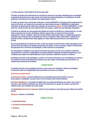 e vender opções e ainda fazê-lo da forma day trade.
O Índice de ações são indicadores de variação de preços de mercado utilizados para a avaliação
comparada de performance dos preços das ações para administradores e investidores. É ainda
poderoso instrumento de avaliação nas negociações a futuro.
O índice de ações mais conhecido no Brasil é o Índice BOVESPA. Calculado ininterruptamente há
mais de 25 anos, em função do movimento da maior Bolsa do país, o BOVESPA, é importante
indicador do desempenho médio das cotações do mercado de ações. O Índice BOVESPA é o valor
atual em moeda do país de uma carteira teórica de ações, a partir de uma aplicação hipotética.
O sistema de difusão de informações das Bolsas de Valores brasileiras é, possivelmente, um dos
mais avançados do mundo. As Bolsas utilizam quase todos os meios de comunicação
disponíveis: correio, malotes, imprensa escrita, falada e televisada, telex e o teleprocessamento
de dados com terminais de computadores on-line ou ligados a telex. Além disso, as Bolsas de
Valores do Rio e de São Paulo estão ligadas na rede internacional Internet e por sistemas de
E-mail.
As principais Bolsas de Valores do País, do Rio de Janeiro e de São Paulo, estão equipadas com o
que há de mais moderno em teleprocessamento de dados. Todo o processo, desde o fechamento
da operação até o momento da liquidação, é feito através do computador.
As duas Bolsas instalaram uma rede de terminais que opera on-line com o sistema central de
computadores e permite a utilizaçãode um amplo sistema integrado de teleprocessamento, com
unidades que podem ser distribuídas por todo o território nacional e memso no exterior.
As Bolsas de Valores são obrigadas a manter um Fundo de Garantia, com a finalidade de ressarcir
os clientes de seus associados dos prejuízos que lhes sejam ocasionados por ato doloso ou
culposo dos membros da entidade.
Capital Social
O capital social de uma sociedade anônima, como ocorre em relação às demais sociedades
comerciais, pode ser integralizado pelo acionista em $, bens ou créditos.
Aumento de capital social:
a) Emissão de ações: aumento deliberado em assembléia geral extraodinária; tem por
pressuposto a realização de pelo menos 3/4 do capital social então existente.
b) Valores Mobiliários: conversão de debêntures ou partes beneficiárias em ações, bem como o
exercício dos direitos conferidos por bônus de subscrição ou opção de compra, aumento de
capital social, com emissão de novas ações.
c) Capitalização de lucros e reservas: parte do lucro líquido ou de reservas para reforço do capital
social.
Redução: excesso e irrealidade.
Órgãos Sociais
•••• Assembléia Geral;
•••• Conselho de Administração;
•••• Diretoria;
Página: 188 de 443
www.DigitalApostilas.com
 