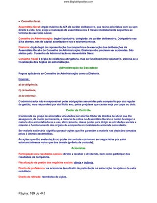 •••• Conselho fiscal.
Assembléia Geral: órgão máximo da S/A de caráter deliberativo, que reúne acionistas com ou sem
direito à voto. A lei exige a realização de assembléia nos 4 meses imediatamente seguintes ao
término do exercício social.
Conselho de Administração: órgão facultativo, colegiado, de caráter deliberativo. Obrigatório nas
S/As abertas, nas de capital autorizado e nas e economia mista.
Diretoria: órgão legal de representação da companhia e de execução das deliberações da
Assembléia Geral e do Conselho de Administração. Diretores não precisam ser acionistas. São
eleitos pelo Conselho de Administração ou Assembléia Geral.
Conselho Fiscal é órgão de existência obrigatória, mas de funcionamento facultativo. Destina-se à
fiscalização dos órgãos de administração.
Administração da Sociedade
Regras aplicáveis ao Conselho de Administração como a Diretoria.
Deveres:
a) de diligência;
b) de lealdade;
c) de informar.
O administrador não é responsável pelas obrigações assumidas pela companhia por ato regular
de gestão, mas responderá por ato ilícito seu, pelos prejuízos que causar seja por culpa ou dolo.
Poder de Controle
O acionista ou grupo de acionistas vinculados por acordo, titular de direitos de sócio que lhe
assegurem, de modo permanente, a maioria de votos na Assembléia Geral e o poder de eleger a
maioria dos administradores e usa, efetivamente, desse poder para dirigir as atividades sociais e
orientar o funcionamento dos órgãos da companhia é considerado acionista controlador.
Ser maioria societária significa possuir ações que lhe garantam a maioria nas decisões tomadas
pelas 3 últimas assembléias.
As ações que dão sustentação ao poder de controle costumam ser negociadas por valor
substancialmente maior que das demais (prêmio de controle).
Acionistas
Participação nos resultados sociais: direito a receber o dividendo, bem como participar dos
resultados da companhia.
Fiscalização da gestão dos negócios sociais: direta e indireta.
Direito de preferência: os acionistas tem direito de preferência na subscrição de ações e de valor
mobiliário.
Direito de retirada: reembolso de ações.
Página: 189 de 443
www.DigitalApostilas.com
 