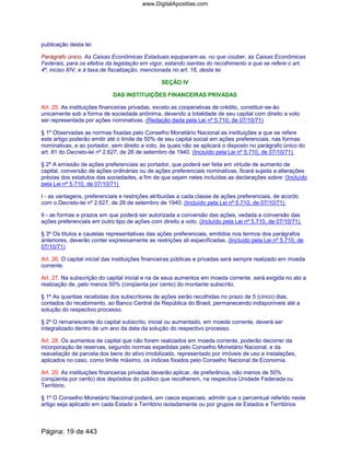 publicação desta lei.
Parágrafo único. As Caixas Econômicas Estaduais equiparam-se, no que couber, às Caixas Econômicas
Federais, para os efeitos da legislação em vigor, estando isentas do recolhimento a que se refere o art.
4º, inciso XIV, e à taxa de fiscalização, mencionada no art. 16, desta lei.
SEÇÃO IV
DAS INSTITUIÇÕES FINANCEIRAS PRIVADAS
Art. 25. As instituições financeiras privadas, exceto as cooperativas de crédito, constituir-se-ão
unicamente sob a forma de sociedade anônima, devendo a totalidade de seu capital com direito a voto
ser representada por ações nominativas. (Redação dada pela Lei nº 5.710, de 07/10/71)
§ 1º Observadas as normas fixadas pelo Conselho Monetário Nacional as instituições a que se refere
este artigo poderão emitir até o limite de 50% de seu capital social em ações preferenciais, nas formas
nominativas, e ao portador, sem direito a voto, às quais não se aplicará o disposto no parágrafo único do
art. 81 do Decreto-lei nº 2.627, de 26 de setembro de 1940. (Incluído pela Lei nº 5.710, de 07/10/71)
§ 2º A emissão de ações preferenciais ao portador, que poderá ser feita em virtude de aumento de
capital, conversão de ações ordinárias ou de ações preferenciais nominativas, ficará sujeita a alterações
prévias dos estatutos das sociedades, a fim de que sejam neles incluídas as declarações sobre: (Incluído
pela Lei nº 5.710, de 07/10/71)
I - as vantagens, preferenciais e restrições atribuídas a cada classe de ações preferenciais, de acordo
com o Decreto-lei nº 2.627, de 26 de setembro de 1940; (Incluído pela Lei nº 5.710, de 07/10/71)
II - as formas e prazos em que poderá ser autorizada a conversão das ações, vedada a conversão das
ações preferenciais em outro tipo de ações com direito a voto. (Incluído pela Lei nº 5.710, de 07/10/71)
§ 3º Os títulos e cautelas representativas das ações preferenciais, emitidos nos termos dos parágrafos
anteriores, deverão conter expressamente as restrições ali especificadas. (Incluído pela Lei nº 5.710, de
07/10/71)
Art. 26. O capital inicial das instituições financeiras públicas e privadas será sempre realizado em moeda
corrente.
Art. 27. Na subscrição do capital inicial e na de seus aumentos em moeda corrente, será exigida no ato a
realização de, pelo menos 50% (cinqüenta por cento) do montante subscrito.
§ 1º As quantias recebidas dos subscritores de ações serão recolhidas no prazo de 5 (cinco) dias,
contados do recebimento, ao Banco Central da República do Brasil, permanecendo indisponíveis até a
solução do respectivo processo.
§ 2º O remanescente do capital subscrito, inicial ou aumentado, em moeda corrente, deverá ser
integralizado dentro de um ano da data da solução do respectivo processo.
Art. 28. Os aumentos de capital que não forem realizados em moeda corrente, poderão decorrer da
incorporação de reservas, segundo normas expedidas pelo Conselho Monetário Nacional, e da
reavaliação da parcela dos bens do ativo imobilizado, representado por imóveis de uso e instalações,
aplicados no caso, como limite máximo, os índices fixados pelo Conselho Nacional de Economia.
Art. 29. As instituições financeiras privadas deverão aplicar, de preferência, não menos de 50%
(cinqüenta por cento) dos depósitos do público que recolherem, na respectiva Unidade Federada ou
Território.
§ 1º O Conselho Monetário Nacional poderá, em casos especiais, admitir que o percentual referido neste
artigo seja aplicado em cada Estado e Território isoladamente ou por grupos de Estados e Territórios
Página: 19 de 443
www.DigitalApostilas.com
 