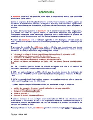 DEBÊNTURES
A debênture é um título de crédito de prazo médio e longo emitido, apenas, por sociedades
anônimas de capital aberto.
Dentro do segmento de instituições financeiras e instituições financeiras auxiliares, apenas as
sociedades de arrendamento mercantil - as empresas de leasing e as companhias hipotecárias -
por suas características de fornecedores de recursos de prazo mais longo, estão autorizadas a
emiti-las.
O objetivo da empresa que emite as debêntures é o de obter recursos de médio e longo prazos,
que tenham um custo de captação inferior às alternativas disponíveis dos empréstimos,
normalmente oferecidos pelas instituições financeiras, para o financiamento de projetos de
investimento, ou de alongamento do perfil das dívidas atuais da empresa emissora.
A emissão das debêntures pode ser feita com a garantia do ativo da empresa emissora e com ou
sem a garantia subsidiária da instituição financeira responsável pelo lançamento e distribuição no
mercado.
O processo de emissão das debêntures, após a definição das necessidades, dos custos
envolvidos, das garantias que podem ser oferecidas e do estudo de viabilidade perante as demais
alternativas de captação de recursos, segue os seguintes passos:
•••• convocação e realização de uma assembléia geral extraordinária de acionistas - AGE;
•••• preparação da escritura de emissão das debêntures;
•••• contratação da instituição financeira coordenadora da emissão;
•••• registro e aprovação da Comissão de Valores Mobiliários - CVM e
•••• registro no Sistema de Distribuição de Títulos - SDT do Sistema Nacional de Debêntures -
SND.
Na CVM, a emissão aprovada recebe um número de registro que será a sua certidão de
nascimento e sua carteira de identidade no conjunto SDT/SND.
O SDT é um sistema integrado ao SND, definido pela Associação Nacional das Instituições de
Mercado Aberto - ANDIMA e operado pela Central de Custódia e Liquidação Financeira de Títulos -
Cetip.
O SDT é o responsável pela fase inicial do processo - o mercado primário, ou seja, as etapas de
registro e distribuição primária das debêntures.
O SND é o responsável pelo mercado secundário das debêntures, ou seja, as etapas de:
•••• registro das operações de compra e venda realizadas no mercado secundário;
•••• garantia de liberação das negociações;
•••• liquidação financeira das operações;
•••• ajuste de posições e
•••• exercício de direitos sobre as debêntures.
A razão de a emissão e suas condições serem deliberadas em AGE é a de estabelecer, entre
outras coisas, se ela será feita de uma só vez ou por séries de títulos, como forma de adequar o
montante de recursos às necessidades de caixa da empresa ou à demanda circunstancial do
mercado por esse tipo de título.
Aos compradores dos títulos, as debêntures garantem uma remuneração certa num prazo certo,
Página: 190 de 443
www.DigitalApostilas.com
 