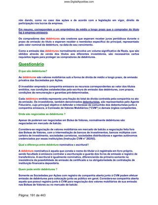 não dando, como no caso das ações e de acordo com a legislação em vigor, direito de
participação nos lucros da empresa.
Em resumo, correspondem a um empréstimo de médio a longo prazo que o comprador do título
faz à empresa emissora.
Os compradores das debêntures são credores que esperam receber juros periódicos durante o
prazo de emissão do título e esperam receber o reembolso específico do principal, representado
pelo valor nominal da debênture, na data do seu vencimento.
Como a emissão das debêntures normalmente envolve um volume significativo de Reais, que são
obtidos através da venda dos títulos aos diferentes investidores, são necessários certos
requisitos legais para proteger os compradores de debêntures.
Questionário
O que são debêntures?
As debêntures são valores mobiliários sob a forma de dívida de médio a longo prazo, de emissão
privativa das Sociedades por Ações.
O investidor empresta à companhia emissora os recursos correspondentes ao valor dos títulos
emitidos, nas condições estabelecidas pela escritura de emissão das debêntures, com prazos,
condições de remuneração e garantias pré-determinadas.
Cada debênture emitida representa uma fração do total da dívida contraída pela companhia no ato
da emissão. Os investidores, também denominados debenturistas, são representados pelo Agente
Fiduciário, cujo principal objetivo é defender o interesse da comunhão dos debenturistas junto à
companhia emissora, à Comissão de Valores Mobiliários (CVM) e demais órgãos competentes.
Onde são negociadas as debêntures ?
Apesar de poderem ser negociadas em Bolsa de Valores, normalmente debêntures são
negociadas em mercado de balcão.
Considera-se negociação de valores mobiliários em mercado de balcão a negociação feita fora
das Bolsas de Valores, com a intermediação de bancos de investimentos, bancos múltiplos com
carteira de investimento, sociedades corretoras, sociedades distribuidoras e agentes autônomos
credenciados por essas instituições (Instrução CVM n° 202/93).
Qual a diferença entre debênture nominativa e escritural?
A debênture nominativa é aquela que consta o nome do titular e é registrada em livro próprio,
sendo facultado à emissora contratar a escrituração e guarda dos livros de emissão e registro de
transferência. A escritural é igualmente nominativa, diferenciando da primeira somente na
inexistência da possibilidade de emissão de certificado e na obrigatoriedade de contratação de
instituição financeira depositária.
Quem pode emitir debêntures ?
Somente as Sociedades por Ações com registro de companhia aberta junto à CVM podem efetuar
emissão de debêntures para colocação junto ao público em geral. Considera-se companhia aberta
aquela que possui registro junto à CVM para negociação dos valores mobiliários de sua emissão
nas Bolsas de Valores ou no mercado de balcão
Página: 191 de 443
www.DigitalApostilas.com
 