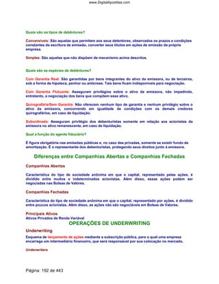 Quais são os tipos de debêntures?
Conversíveis: São aquelas que permitem aos seus detentores, observados os prazos e condições
constantes da escritura de emissão, converter seus títulos em ações de emissão da própria
empresa.
Simples: São aquelas que não dispõem de mecanismo acima descritos.
Quais são as espécies de debêntures?
Com Garantia Real: São garantidas por bens integrantes do ativo da emissora, ou de terceiros,
sob a forma de hipoteca, penhor ou anticrese. Tais bens ficam indisponíveis para negociação.
Com Garantia Flutuante: Asseguram privilégios sobre o ativo da emissora, não impedindo,
entretanto, a negociação dos bens que compõem esse ativo.
Quirografária/Sem Garantia: Não oferecem nenhum tipo de garantia e nenhum privilégio sobre o
ativo da emissora, concorrendo em igualdade de condições com os demais credores
quirografários, em caso de liquidação.
Subordinada: Asseguram privilégio dos debenturistas somente em relação aos acionistas da
emissora no ativo remanescente, em caso de liquidação.
Qual a função do agente fiduciário?
É figura obrigatória nas emissões públicas e, no caso das privadas, somente se existir fundo de
amortização. É o representante dos debenturistas, protegendo seus direitos junto à emissora.
Diferenças entre Companhias Abertas e Companhias Fechadas
Companhias Abertas
Característica do tipo de sociedade anônima em que o capital, representado pelas ações, é
dividido entre muitos e indeterminados acionistas. Além disso, essas ações podem ser
negociadas nas Bolsas de Valores.
Companhias Fechadas
Característica do tipo de sociedade anônima em que o capital, representado por ações, é dividido
entre poucos acionistas. Além disso, as ações não são negociáveis em Bolsas de Valores.
Principais Ativos
Ativos Privados de Renda Variável
OPERAÇÕES DE UNDERWRITING
Underwriting
Esquema de lançamento de ações mediante a subscrição pública, para o qual uma empresa
encarrega um intermediário financeiro, que será responsável por sua colocação no mercado.
Underwriters
Página: 192 de 443
www.DigitalApostilas.com
 