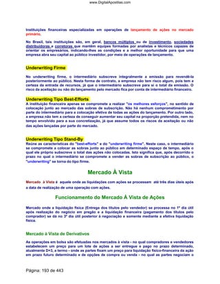 Instituições financeiras especializadas em operações de lançamento de ações no mercado
primário.
No Brasil, tais instituições são, em geral, bancos múltiplos ou de investimento, sociedades
distribuidoras e corretoras que mantêm equipes formadas por analistas e técnicos capazes de
orientar os empresários, indicando-lhes as condições e a melhor oportunidade para que uma
empresa abra seu capital ao público investidor, por meio de operações de lançamento.
Underwriting Firme
No underwriting firme, o intermediário subscreve integralmente a emissão para revendê-la
posteriormente ao público. Nesta forma de contrato, a empresa não tem risco algum, pois tem a
certeza da entrada de recursos, já que o intermediário subscreve para si o total da emissão. O
risco da aceitação ou não do lançamento pelo mercado fica por conta de intermediário financeiro.
Underwriting Tipo Best-Efforts
A instituição financeira apenas se compromete a realizar os melhores esforços, no sentido de
colocação junto ao mercado das sobras de subscrição. Não há nenhum comprometimento por
parte do intermediário para a colocação efetiva de todas as ações do lançamento. Por outro lado,
a empresa não tem a certeza de conseguir aumentar seu capital na proporção pretendida, nem no
tempo envolvido para a sua concretização, já que assume todos os riscos da aceitação ou não
das ações lançadas por parte do mercado.
Underwriting Tipo Stand-By
Reúne as características do best-efforts e do underwriting firme. Neste caso, o intermediário
se compromete a colocar as sobras junto ao público em determinado espaço de tempo, após o
qual ele próprio subscreve o total das ações não colocadas. Isto significa que, após decorrido o
prazo no qual o intermediário se compromete a vender as sobras de subscrição ao público, o
underwriting se torna do tipo firme.
Mercado À Vista
Mercado à Vista é aquele onde as liquidações com ações se processam até três dias úteis após
a data de realização de uma operação com ações.
Funcionamento do Mercado À Vista de Ações
Mercado onde a liquidação física (Entrega dos títulos pelo vendedor) se processa no 1º dia útil
após realização do negócio em pregão e a liquidação financeira (pagamento dos títulos pelo
comprador) se dá no 3º dia útil posterior à negociação e somente mediante a efetiva liquidação
física.
Mercado à Vista de Derivativos
As operações em bolsa são efetuadas nos mercados à vista - no qual compradores e vendedores
estabelecem um preço para um lote de ações a ser entregue e pago no prazo determinado,
atualmente D+3, a termo - onde as partes fixam um preço para liquidação físico-financeira da ação
em prazo futuro determinado e de opções de compra ou venda - no qual as partes negociam o
Página: 193 de 443
www.DigitalApostilas.com
 