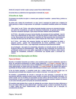 direito de comprar/ vender a ação a preço e prazo futuro determinados.
O recinto físico ou eletrônico de negociações é chamado de pregão.
A Escolha da Ação
O processo de escolha da ação é a mesma para qualquer investidor - pessoa física, jurídica ou
institucional.
As ações sob a óptica de investimento, ou seja, como o emprego de capital com o objetivo de
obter ganho(s) a médio e longo prazos, em oposição a resultados imediatos podem ser divididas
em:
blue chips ou de 1ª linha - são ações de grande liquidez e procura no mercado de ações
por parte dos investidores, em geral de empresas tradicionais, de grande porte/ âmbito
nacional e excelente reputação, cujos preços elevados refletem estes predicados;
de 2ª linha - são ações um pouco menos líquidas, de empresas de boa qualidade , mas de
maior risco relativamente às blue chips, em geral de grande e médio portes, tradicionais
ou não. Seus preços são mais baixos e costumam ser mais sensíveis aos movimentos de
mercado de baixa que aos de alta ( isto é, sobem depois das blue chips e caem antes);
de 3ª linha - são ações com pequena liquidez, em geral de companhias de médio e
pequeno portes - porém não necessariamente de menor qualidade e maior risco
relativamente às de 2ª linha -, cuja negociação caracteriza-se pela descontinuidade;
de privatização - são ações de companhias colocadas no mercado através de leilões do
Programa Nacional de Desestatização - PND. Algumas das companhias em processo de
privatização podem já ter suas ações negociadas em Bolsas de Valores, antes mesmo
daquele ser completado, tendendo a incrementar sua liquidez após a conclusão do
mesmo.
A Dinâmica das Operações em Bolsa
Tipos de Ordem
Quando o investidor transmite sua ordem a uma corretora junto à qual é cadastrado, esta tem o
dever de executá-la prontamente ao melhor preço disponível - é a ordem a mercado. Esta é a
ordem mais comum, mas há várias outras modalidades. O investidor pode, por exemplo, fixar um
preço determinado ou melhor para sua execução - é a ordem limitada. Ou poderá fixar apenas a
quantidade de títulos, dando uma ordem administrada à corretora que a executará a seu critério.
A fim de limitar prejuízos, o investidor pode dar a ordem fixando um preço limite que, se
alcançado pela evolução das cotações, torna a ordem a mercado - é a ordem de stop.
Há também a possibilidade de vincular a execução de uma operação à execução de outra
previamente definida e oposta (compra versus venda), no mesmo ou em diferentes mercados - é a
ordem casada, que só se efetiva se executadas as duas ordens. De forma similar, há a ordem de
financiamento, na qual o investidor determina a tomada de posições opostas, também no mesmo
ou em outro mercado, porém com prazo de vencimento distintos.
O investidor pode também fixar o prazo de validade de sua ordem, através da ordem válida para o
dia ou da ordem válida por prazo determinado - expirado o prazo, a ordem é cancelada. Há, ainda,
a ordem válida por prazo indeterminado, cuja validade só termina com a execução ou
cancelamento da ordem.
Página: 194 de 443
www.DigitalApostilas.com
 