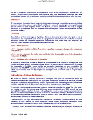 Por fim, o investidor pode confiar sua carteira de títulos a um administrador, pessoa física ou
jurídica, o qual emitirá uma ordem discricionária, pela qual estabelece condições para sua
execução agregada a outras, efetuando posteriormente a identificação de titulares, lotes e preços.
Execução
O intermediário financeiro dispõe de profissionais especializados, capacitados a dar orientações
sobre investimentos, receber ordens dos investidores e transmití-las aos operadores qualificados
por ela mantidos nos pregões físicos das Bolsas, ou ainda encaminhá-las para o pregão
eletrônico, o qual também pode ser acessado diretamente pelos clientes das Corretoras através
dos Home Brokers.
Liquidação
Executada a ordem, tem lugar a liquidação física e financeira, processo pelo qual se dá a
transferência da propriedade dos títulos e o pagamento/ recebimento do montante financeiro
envolvido, dentro do calendário específico estabelecido pela bolsa para cada mercado. No
mercado à vista, vigora o seguinte calendário de liquidação:
•••• D+0 - dia da operação;
•••• D+1 - prazo para os intermediários financeiros especificarem as operações por eles executadas
junto à bolsa;
•••• D+2 - entrega e bloqueio dos títulos para liquidação física da operação, caso ainda não estejam
na custódia da CBLC;
•••• D+3 - liquidação física e financeira da operação.
A liquidação é realizada através de empresas de compensação e liquidação de negócios, que
podem ser ligadas à bolsa ou independentes. A BOVESPA utiliza a CBLC - Companhia Brasileira
de Liquidação e Custódia - para liquidar as operações realizadas em seus mercados. As
corretoras da BOVESPA e outras instituições financeiras são os agentes de compensação da
CBLC, responsáveis pela boa liquidação das operações que executam para si ou para seus
clientes.
Indicadores e Índices do Mercado
As bolsas de valores, coletam, organizam e divulgam uma série de informações sobre os
negócios realizados em cada pregão. Os principais indicadores referem-se a preços e volumes
das ações negociadas, que traduzem a liquidez do mercado. São elaborados também índices que
mostram o comportamento do mercado como um todo ou segmentos específicos.
O Ibovespa é o índice que acompanha a evolução média das cotações das ações. É o valor atual,
em moeda corrente, de uma carteira teórica de ações, constituída em 1968, a partir de uma
aplicação hipotética. A carteira teórica é integrada pelas ações que, em conjunto, representaram
80% do volume transacionado a vista nos doze meses anteriores à formação da carteira. Para que
sua representatividade se mantenha ao longo do tempo, é feita uma reavaliação quadrimestral,
alterando-se a composição e peso da carteira.
Considerando-se seu rigor metodológico e o fato de que a BOVESPA concentra mais de 90% dos
negócios do país, trata-se do mais importante índice bursátil disponível, permitindo tanto
avaliações de curtíssimo prazo, como observações de expressivas séries de tempo.
O Ibovespa é uma ferramenta indispensável para quem investe em ações, quer para acompanhar
Página: 195 de 443
www.DigitalApostilas.com
 