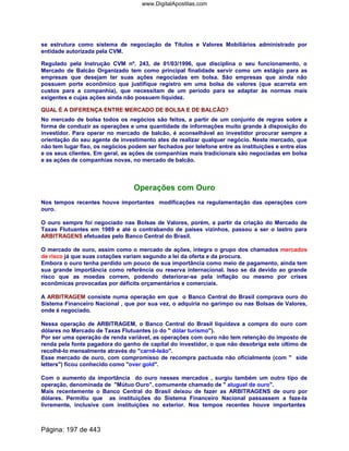 se estrutura como sistema de negociação de Títulos e Valores Mobiliários administrado por
entidade autorizada pela CVM.
Regulado pela Instrução CVM nº. 243, de 01/03/1996, que disciplina o seu funcionamento, o
Mercado de Balcão Organizado tem como principal finalidade servir como um estágio para as
empresas que desejam ter suas ações negociadas em bolsa. São empresas que ainda não
possuem porte econômico que justifique registro em uma bolsa de valores (que acarreta em
custos para a companhia), que necessitam de um período para se adaptar às normas mais
exigentes e cujas ações ainda não possuem liquidez.
QUAL É A DIFERENÇA ENTRE MERCADO DE BOLSA E DE BALCÃO?
No mercado de bolsa todos os negócios são feitos, a partir de um conjunto de regras sobre a
forma de conduzir as operações e uma quantidade de informações muito grande à disposição do
investidor. Para operar no mercado de balcão, é aconselhável ao investidor procurar sempre a
orientação do seu agente de investimento ates de realizar qualquer negócio. Neste mercado, que
não tem lugar fixo, os negócios podem ser fechados por telefone entre as instituições e entre elas
e os seus clientes. Em geral, as ações de companhias mais tradicionais são negociadas em bolsa
e as ações de companhias novas, no mercado de balcão.
Operações com Ouro
Nos tempos recentes houve importantes modificações na regulamentação das operações com
ouro.
O ouro sempre foi negociado nas Bolsas de Valores, porém, a partir da criação do Mercado de
Taxas Flutuantes em 1989 e até o contrabando de países vizinhos, passou a ser o lastro para
ARBITRAGENS efetuadas pelo Banco Central do Brasil.
O mercado de ouro, assim como o mercado de ações, integra o grupo dos chamados mercados
de risco já que suas cotações variam segundo a lei da oferta e da procura.
Embora o ouro tenha perdido um pouco de sua importância como meio de pagamento, ainda tem
sua grande importância como referência ou reserva internacional. Isso se dá devido ao grande
risco que as moedas correm, podendo deteriorar-se pela inflação ou mesmo por crises
econômicas provocadas por déficits orçamentários e comerciais.
A ARBITRAGEM consiste numa operação em que o Banco Central do Brasil comprava ouro do
Sistema Financeiro Nacional , que por sua vez, o adquiria no garimpo ou nas Bolsas de Valores,
onde é negociado.
Nessa operação de ARBITRAGEM, o Banco Central do Brasil liquidava a compra do ouro com
dólares no Mercado de Taxas Flutuantes (o do  dólar turismo).
Por ser uma operação de renda variável, as operações com ouro não tem retenção do imposto de
renda pela fonte pagadora do ganho de capital do investidor, o que não desobriga este último de
recolhê-lo mensalmente através do carnê-leão.
Esse mercado de ouro, com compromisso de recompra pactuada não oficialmente (com  side
letters) ficou conhecido como over gold.
Com o aumento da importância do ouro nesses mercados , surgiu também um outro tipo de
operação, denominada de Mútuo Ouro, comumente chamado de  aluguel de ouro.
Mais recentemente o Banco Central do Brasil deixou de fazer as ARBITRAGENS de ouro por
dólares. Permitiu que as instituições do Sistema Financeiro Nacional passassem a faze-la
livremente, inclusive com instituições no exterior. Nos tempos recentes houve importantes
Página: 197 de 443
www.DigitalApostilas.com
 