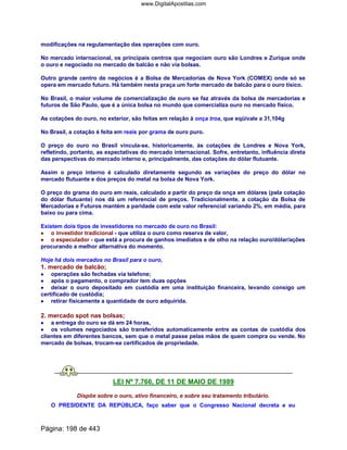 modificações na regulamentação das operações com ouro.
No mercado internacional, os principais centros que negociam ouro são Londres e Zurique onde
o ouro e negociado no mercado de balcão e não via bolsas.
Outro grande centro de negócios é a Bolsa de Mercadorias de Nova York (COMEX) onde só se
opera em mercado futuro. Há também nesta praça um forte mercado de balcão para o ouro tísico.
No Brasil, o maior volume de comercialização de ouro se faz através da bolsa de mercadorias e
futuros de São Paulo, que é a única bolsa no mundo que comercializa ouro no mercado físico.
As cotações do ouro, no exterior, são feitas em relação à onça troa, que eqüivale a 31,104g
No Brasil, a cotação é feita em reais por grama de ouro puro.
O preço do ouro no Brasil vincula-se, historicamente, às cotações de Londres e Nova York,
refletindo, portanto, as expectativas do mercado internacional. Sofre, entretanto, influência direta
das perspectivas do mercado interno e, principalmente, das cotações do dólar flutuante.
Assim o preço interno é calculado diretamente segundo as variações do preço do dólar no
mercado flutuante e dos preços do metal na bolsa de Nova York.
O preço do grama do ouro em reais, calculado a partir do preço da onça em dólares (pela cotação
do dólar flutuante) nos dá um referencial de preços. Tradicionalmente, a cotação da Bolsa de
Mercadorias e Futuros mantém a paridade com este valor referencial variando 2%, em média, para
baixo ou para cima.
Existem dois tipos de investidores no mercado de ouro no Brasil:
•••• o investidor tradicional - que utiliza o ouro como reserva de valor,
•••• o especulador - que está a procura de ganhos imediatos e de olho na relação ouro/dólar/ações
procurando a melhor alternativa do momento.
Hoje há dois mercados no Brasil para o ouro,
1. mercado de balcão;
•••• operações são fechadas via telefone;
•••• após o pagamento, o comprador tem duas opções
•••• deixar o ouro depositado em custódia em uma instituição financeira, levando consigo um
certificado de custódia;
•••• retirar fisicamente a quantidade de ouro adquirida.
2. mercado spot nas bolsas;
•••• a entrega do ouro se dá em 24 horas,
•••• os volumes negociados são transferidos automaticamente entre as contas de custódia dos
clientes em diferentes bancos, sem que o metal passe pelas mãos de quem compra ou vende. No
mercado de bolsas, trocam-se certificados de propriedade.
LEI Nº 7.766, DE 11 DE MAIO DE 1989
Dispõe sobre o ouro, ativo financeiro, e sobre seu tratamento tributário.
O PRESIDENTE DA REPÚBLICA, faço saber que o Congresso Nacional decreta e eu
Página: 198 de 443
www.DigitalApostilas.com
 