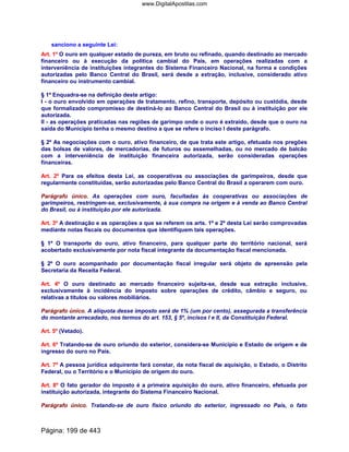 sanciono a seguinte Lei:
Art. 1º O ouro em qualquer estado de pureza, em bruto ou refinado, quando destinado ao mercado
financeiro ou à execução da política cambial do País, em operações realizadas com a
interveniência de instituições integrantes do Sistema Financeiro Nacional, na forma e condições
autorizadas pelo Banco Central do Brasil, será desde a extração, inclusive, considerado ativo
financeiro ou instrumento cambial.
§ 1º Enquadra-se na definição deste artigo:
I - o ouro envolvido em operações de tratamento, refino, transporte, depósito ou custódia, desde
que formalizado compromisso de destiná-lo ao Banco Central do Brasil ou à instituição por ele
autorizada.
II - as operações praticadas nas regiões de garimpo onde o ouro é extraído, desde que o ouro na
saída do Município tenha o mesmo destino a que se refere o inciso I deste parágrafo.
§ 2º As negociações com o ouro, ativo financeiro, de que trata este artigo, efetuada nos pregões
das bolsas de valores, de mercadorias, de futuros ou assemelhadas, ou no mercado de balcão
com a interveniência de instituição financeira autorizada, serão consideradas operações
financeiras.
Art. 2º Para os efeitos desta Lei, as cooperativas ou associações de garimpeiros, desde que
regularmente constituídas, serão autorizadas pelo Banco Central do Brasil a operarem com ouro.
Parágrafo único. As operações com ouro, facultadas às cooperativas ou associações de
garimpeiros, restringem-se, exclusivamente, à sua compra na origem e à venda ao Banco Central
do Brasil, ou à instituição por ele autorizada.
Art. 3º A destinação e as operações a que se referem os arts. 1º e 2º desta Lei serão comprovadas
mediante notas fiscais ou documentos que identifiquem tais operações.
§ 1º O transporte do ouro, ativo financeiro, para qualquer parte do território nacional, será
acobertado exclusivamente por nota fiscal integrante da documentação fiscal mencionada.
§ 2º O ouro acompanhado por documentação fiscal irregular será objeto de apreensão pela
Secretaria da Receita Federal.
Art. 4º O ouro destinado ao mercado financeiro sujeita-se, desde sua extração inclusive,
exclusivamente à incidência do imposto sobre operações de crédito, câmbio e seguro, ou
relativas a títulos ou valores mobiliários.
Parágrafo único. A alíquota desse imposto será de 1% (um por cento), assegurada a transferência
do montante arrecadado, nos termos do art. 153, § 5º, incisos I e II, da Constituição Federal.
Art. 5º (Vetado).
Art. 6º Tratando-se de ouro oriundo do exterior, considera-se Município e Estado de origem e de
ingresso do ouro no País.
Art. 7º A pessoa jurídica adquirente fará constar, da nota fiscal de aquisição, o Estado, o Distrito
Federal, ou o Território e o Município de origem do ouro.
Art. 8º O fato gerador do imposto é a primeira aquisição do ouro, ativo financeiro, efetuada por
instituição autorizada, integrante do Sistema Financeiro Nacional.
Parágrafo único. Tratando-se de ouro físico oriundo do exterior, ingressado no País, o fato
Página: 199 de 443
www.DigitalApostilas.com
 