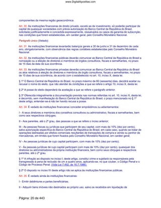 componentes da mesma região geoeconômica.
Art. 30. As instituições financeiras de direito privado, exceto as de investimento, só poderão participar de
capital de quaisquer sociedades com prévia autorização do Banco Central da República do Brasil,
solicitada justificadamente e concedida expressamente, ressalvados os casos de garantia de subscrição,
nas condições que forem estabelecidas, em caráter geral, pelo Conselho Monetário Nacional.
Parágrafo único (Vetado).
Art. 31. As instituições financeiras levantarão balanços gerais a 30 de junho e 31 de dezembro de cada
ano, obrigatoriamente, com observância das regras contábeis estabelecidas pelo Conselho Monetário
Nacional.
Art. 32. As instituições financeiras públicas deverão comunicar ao Banco Central da República do Brasil a
nomeação ou a eleição de diretores e membros de órgãos consultivos, fiscais e semelhantes, no prazo
de 15 dias da data de sua ocorrência.
Art. 33. As instituições financeiras privadas deverão comunicar ao Banco Central da República do Brasil
os atos relativos à eleição de diretores e membros de órgão consultivos, fiscais e semelhantes, no prazo
de 15 dias de sua ocorrência, de acordo com o estabelecido no art. 10, inciso X, desta lei.
§ 1º O Banco Central da República do Brasil, no prazo máximo de 60 (sessenta) dias, decidirá aceitar ou
recusar o nome do eleito, que não atender às condições a que se refere o artigo 10, inciso X, desta lei.
§ 2º A posse do eleito dependerá da aceitação a que se refere o parágrafo anterior.
§ 3º Oferecida integralmente a documentação prevista nas normas referidas no art. 10, inciso X, desta lei,
e decorrido, sem manifestação do Banco Central da República do Brasil, o prazo mencionado no § 1º
deste artigo, entender-se-á não ter havido recusa a posse.
Art. 34. É vedado às instituições financeiras conceder empréstimos ou adiantamentos:
I - A seus diretores e membros dos conselhos consultivos ou administrativo, fiscais e semelhantes, bem
como aos respectivos cônjuges;
II - Aos parentes, até o 2º grau, das pessoas a que se refere o inciso anterior;
III - As pessoas físicas ou jurídicas que participem de seu capital, com mais de 10% (dez por cento),
salvo autorização específica do Banco Central da República do Brasil, em cada caso, quando se tratar de
operações lastreadas por efeitos comerciais resultantes de transações de compra e venda ou penhor de
mercadorias, em limites que forem fixados pelo Conselho Monetário Nacional, em caráter geral;
IV - As pessoas jurídicas de cujo capital participem, com mais de 10% (dez por cento);
V - Às pessoas jurídicas de cujo capital participem com mais de 10% (dez por cento), quaisquer dos
diretores ou administradores da própria instituição financeira, bem como seus cônjuges e respectivos
parentes, até o 2º grau.
§ 1º A infração ao disposto no inciso I, deste artigo, constitui crime e sujeitará os responsáveis pela
transgressão à pena de reclusão de um a quatro anos, aplicando-se, no que couber, o Código Penal e o
Código de Processo Penal. (Vide Lei 7.492, de 16.7.1986)
§ 2º O disposto no inciso IV deste artigo não se aplica às instituições financeiras públicas.
Art. 35. É vedado ainda às instituições financeiras:
I - Emitir debêntures e partes beneficiárias;
II - Adquirir bens imóveis não destinados ao próprio uso, salvo os recebidos em liquidação de
Página: 20 de 443
www.DigitalApostilas.com
 