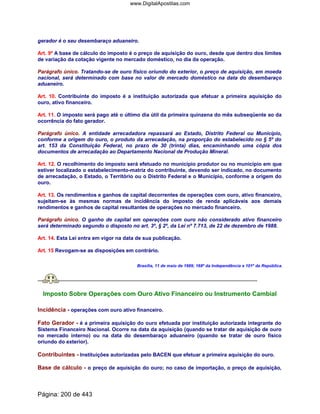 gerador é o seu desembaraço aduaneiro.
Art. 9º A base de cálculo do imposto é o preço de aquisição do ouro, desde que dentro dos limites
de variação da cotação vigente no mercado doméstico, no dia da operação.
Parágrafo único. Tratando-se de ouro físico oriundo do exterior, o preço de aquisição, em moeda
nacional, será determinado com base no valor de mercado doméstico na data do desembaraço
aduaneiro.
Art. 10. Contribuinte do imposto é a instituição autorizada que efetuar a primeira aquisição do
ouro, ativo financeiro.
Art. 11. O imposto será pago até o último dia útil da primeira quinzena do mês subseqüente ao da
ocorrência do fato gerador.
Parágrafo único. A entidade arrecadadora repassará ao Estado, Distrito Federal ou Município,
conforme a origem do ouro, o produto da arrecadação, na proporção do estabelecido no § 5º do
art. 153 da Constituição Federal, no prazo de 30 (trinta) dias, encaminhando uma cópia dos
documentos de arrecadação ao Departamento Nacional de Produção Mineral.
Art. 12. O recolhimento do imposto será efetuado no município produtor ou no município em que
estiver localizado o estabelecimento-matriz do contribuinte, devendo ser indicado, no documento
de arrecadação, o Estado, o Território ou o Distrito Federal e o Município, conforme a origem do
ouro.
Art. 13. Os rendimentos e ganhos de capital decorrentes de operações com ouro, ativo financeiro,
sujeitam-se às mesmas normas de incidência do imposto de renda aplicáveis aos demais
rendimentos e ganhos de capital resultantes de operações no mercado financeiro.
Parágrafo único. O ganho de capital em operações com ouro não considerado ativo financeiro
será determinado segundo o disposto no art. 3º, § 2º, da Lei nº 7.713, de 22 de dezembro de 1988.
Art. 14. Esta Lei entra em vigor na data de sua publicação.
Art. 15 Revogam-se as disposições em contrário.
Brasília, 11 de maio de 1989; 168º da Independência e 101º da República.
Imposto Sobre Operações com Ouro Ativo Financeiro ou Instrumento Cambial
Incidência - operações com ouro ativo financeiro.
Fato Gerador - é a primeira aquisição do ouro efetuada por instituição autorizada integrante do
Sistema Financeiro Nacional. Ocorre na data da aquisição (quando se tratar de aquisição de ouro
no mercado interno) ou na data do desembaraço aduaneiro (quando se tratar de ouro físico
oriundo do exterior).
Contribuintes - Instituições autorizadas pelo BACEN que efetuar a primeira aquisição do ouro.
Base de cálculo - o preço de aquisição do ouro; no caso de importação, o preço de aquisição,
Página: 200 de 443
www.DigitalApostilas.com
 
