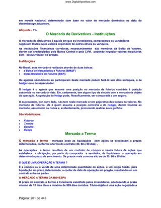 em moeda nacional, determinado com base no valor de mercado doméstico na data do
desembaraço aduaneiro.
Alíquota - 1%.
O Mercado de Derivativos - Instituições
O mercado de derivativos é aquele em que os investidores, compradores ou vendedores
negociam títulos cujos valores dependem de outros ativos ou variáveis.
As instituições fiinanceiras corretoras, necessariamente são membros da Bolsa de Valores,
devem ser credenciadas pelo Banco Central e pela CVM, podendo negociar valores mobiliários
com exclusividade no pregão.
Instituições
No Brasil, este mercado é realizado através de duas bolsas:
•••• a Bolsa de Mercadorias e Futuros (BMF)
•••• bolsa Brasileira de Futuros (BBF);
Os agentes econômicos ao participarem deste mercado podem fazê-lo sob dois enfoques, o de
hedger ou o de especulador.
O hedger é o agente que assume uma posição no mercado de futuros contrária à posição
assumida no mercado à vista. Ele, certamente, tem algum tipo de vínculo com a mercadoria objeto
da operação. A operação de Hedge pode, filosoficamente, ser comparada a um seguro.
O especulador, por outro lado, não tem neste mercado o tom pejorativo das bolsas de valores. No
mercado de futuros, ele é quem assume a posição contrária a do hedger, dando liquidez ao
mercado, assumindo os riscos e, evidentemente, procurando realizar seus ganhos.
São Modalidades:
•••• Futuros
•••• Termos
•••• Opções
•••• Swaps
Mercado a Termo
O mercado a termo - mercado onde as liquidações com ações se processam a prazos
determinados, conforme a termo do contrato (30, 60 e 90 dias) .
As operações a termo resultam de um contrato de compra e venda futura de ações que
estabelece a obrigação, por parte do comprador e vendedor, de liquidarem a operação em
determinado prazo de vencimento. Os prazos mais comuns são os de 30, 60 e 90 dias.
O QUE É UMA OPERAÇÃO A TERMO ?
É a compra ou a venda de uma determinada quantidade de ações, a um preço fixado, para
liquidação em prazo determinado, a contar da data da operação em pregão, resultando em um
contrato entre as partes.
O MERCADO A TERMO DA BOVESPA
O prazo do contrato a Termo é livremente escolhido pelos investidores, obedecendo o prazo
mínimo de 12 dias úteis e máximo de 999 dias corridos. Título-objeto é uma ação negociada a
Página: 201 de 443
www.DigitalApostilas.com
 