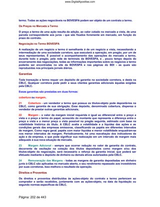 termo. Todas as ações negociáveis na BOVESPA podem ser objeto de um contrato a termo.
Os Preços no Mercado a Termo
O preço a termo de uma ação resulta da adição, ao valor cotado no mercado a vista, de uma
parcela correspondente aos juros - que são fixados livremente em mercado, em função do
prazo do contrato.
Negociação no Termo BOVESPA
A realização de um negócio a termo é semelhante à de um negócio a vista, necessitando a
intermediação de uma sociedade corretora, que executará a operação, em pregão, por um de
seus representantes. É possível o acompanhamento das operações do mercado a termo,
durante todo o pregão, pela rede de terminais da BOVESPA, e , pouco tempo depois do
encerramento das negociações, todas as informações importantes sobre os negócios a termo
poderão ser encontradas no site da BOVESPA e nas páginas do BDI - as quais são
reproduzidas nos principais jornais diários.
Garantias
Toda transação a termo requer um depósito de garantia na sociedade corretora, e desta na
CBLC. Qualquer corretora pode pedir a seus clientes garantias adicionais àquelas exigidas
pela CBLC.
Essas garantias são prestadas em duas formas:
cobertura ou margem.
21 Cobertura - um vendedor a termo que possua os títulos-objeto pode depositá-los na
CBLC, como garantia de sua obrigação. Esse depósito, denominado cobertura, dispensa o
vendedor de prestar outras garantias adicionais;
22 Margem - o valor da margem inicial requerida é igual ao diferencial entre o preço a
vista e o preço a termo do papel, acrescido do montante que represente a diferença entre o
preço a vista e o menor preço a vista possível no pregão seguinte, estimado com base na
volatilidade histórica do título. A CBLC avalia a volatilidade e a liquidez das ações e as
condições gerais das empresas emissoras, classificando os papéis em diferentes intervalos
de margem. Como regra geral, papéis com maior liquidez e menor volatilidade enquadram-se
nos menor intervalos de margem. Periodicamente, há uma reavaliação dos indicadores da
ação e da empresa, o que pode significar sua realocação em um intervalo de margem mais
adequado à sua nova situação de mercado.
23 Margem Adicional - sempre que ocorrer redução no valor de garantia do contrato,
decorrente de oscilação na cotação dos títulos depositados como margem e/ou dos
títulos-objeto da negociação, será necessário o reforço da garantia inicial, que poderá ser
efetuado mediante o depósito de dinheiro ou demais ativos autorizados pela CBLC.
24 Remuneração das Margens - todas as margens de garantia depositadas em dinheiro
junto à CBLC são aplicadas no mercado aberto, e seu rendimento repassado aos investidores
por suas corretoras. Isso melhora o resultado da operação.
Direitos e Proventos
Os direitos e proventos distribuídos às ações-objeto do contrato a termo pertencem ao
comprador e serão recebidos, juntamente com as ações-objeto, na data da liquidação ou
segundo normas específicas da CBLC.
Página: 202 de 443
www.DigitalApostilas.com
 