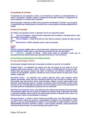 A Liquidação do Contrato
A liquidação de uma operação a termo, no vencimento do contrato ou antecipadamente, se
assim o comprador o desejar, implica a entrega dos títulos pelo vendedor e o pagamento do
preço estipulado no contrato pelo comprador.
Essa liquidação é realizada na CBLC sob sua garantia, fiscalização e controle, o que assegura
o cumprimento dos compromissos, de acordo com o que as partes envolvidas estipularam em
pregão.
Custos de Transação
Ao realizar uma operação a termo, o aplicador incorre nos seguintes custos:
25 Taxa de Corretagem - taxa livremente negociada entre as partes e calculada sobre o valor
dos negócios executados no pregão.
26 Taxa de Registro - à base de 0,012% do valor total do contrato, cobrado de cada uma das
partes.
27 Emolumentos - 0,019% cobrados sobre o valor da operação.
Custos
CBLC
Taxa de Liquidação: 0,006% sobre o volume financeiro, cobrado de cada uma das partes.
Taxa de Registro: 0,028% sobre o valor financeiro cobrado de cada uma das partes.
28 Tributação - Imposto de Renda - incide sobre todas as operações, sendo que os
procedimentos são diferenciados para operações financeiras e não financeiras.
ESTRATÉGIAS DE NEGOCIAÇÃO NO TERMO BOVESPA
Por que comprar Ações a Termo?
As principais vantagens desse tipo de operação consistem em permitir ao investidor:
Proteger Preços - um aplicador que espera uma alta nos preços de uma ação ou de um
conjunto delas pode comprar a termo, fixando o preço e beneficiando-se da alta da ação.
Poderá fazer isso porque, embora não conte, no momento, com dinheiro suficiente para a
compra do lote desejado, aguarda a entrada de novos recursos dentro do prazo para o qual
realizou a operação.
Diversificar Riscos - um aplicador quer comprar algumas ações cujas cotações estima
estarem deprimidas, porém não quer concentrar todos os seus recursos em apenas um ou
dois papéis, para não assumir riscos muito elevados. Adquire a termo quatro papéis mais
atrativos, desembolsando apenas a margem de garantia. Essa diversificação envolve riscos
menores do que uma aplicação em ações de uma única empresa, já que a eventual perda com
uma ação pode ser compensada com ganhos com as outras três.
Obter Recursos (operação caixa) - para detentores de carteiras que precisam de recursos para
uma aplicação rápida, mas não querem se desfazer de nenhuma ação. A alternativa de vender
a vista para imediata compra a termo do mesmo papel permite ao aplicador fazer caixa e, ao
mesmo tempo, manter sua participação na empresa.
Alavancar Ganhos - a compra a termo confere ao investidor que, num dado instante, possua
um determinado volume de recursos a possibilidade de adquirir uma quantidade de ações
superior à que sua disponibilidade de adquirir uma quantidade de ações superior à que sua
disponibilidade financeira permitiria comprar a vista naquele momento, proporcionando-lhe
uma taxa de retorno maior, no caso de elevação dos preços a vista.
Página: 203 de 443
www.DigitalApostilas.com
 