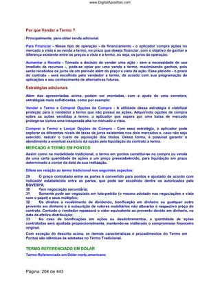 Por que Vender a Termo ?
Principalmente, para obter renda adicional.
Para Financiar - Nesse tipo de operação - de financiamento - o aplicador compra ações no
mercado a vista e as vende a termo, no prazo que deseja financiar, com o objetivo de ganhar a
diferença existente entre os preços a vista e a termo, ou seja, os juros da operação;
Aumentar a Receita - Tomada a decisão de vender uma ação - sem a necessidade de uso
imediato de recursos -, pode-se optar por uma venda a termo, maximizando ganhos, pois
serão recebidos os juros de um período além do preço a vista da ação. Esse período - o prazo
do contrato - será escolhido pelo vendedor a termo, de acordo com sua programação de
aplicações e seu conhecimento de alternativas futuras.
Estratégias adicionais
Além das apresentadas acima, podem ser montadas, com a ajuda de uma corretora,
estratégias mais sofisticadas, como por exemplo:
Vender a Termo e Comprar Opções de Compra - A utilidade dessa estratégia é viabilizar
proteção para o vendedor a termo que não possui as ações. Adquirindo opções de compra
sobre as ações vendidas a termo, o aplicador que espera por uma baixa de mercado
protege-se contra uma inesperada alta no mercado a vista.
Comprar a Termo e Lançar Opções de Compra - Com essa estratégia, o aplicador pode
explorar os diferentes níveis de taxas de juros existentes nos dois mercados e, caso não seja
exercido, reduzir o custo de aquisição dos títulos. Dessa forma, é possível garantir o
atendimento a eventual exercício da opção pela liquidação do contrato a termo.
MERCADO A TERMO EM PONTOS
Assim como na modalidade tradicional, o termo em pontos constitui-se na compra ou venda
de uma certa quantidade de ações a um preço preestabelecido, para liquidação em prazo
determinado a contar da data de sua realização.
Difere em relação ao termo tradicional nos seguintes aspectos:
29 O preço contratado entre as partes é convertido para pontos e ajustado de acordo com
indicador estabelecido entre as partes, que pode ser escolhido dentre os autorizados pela
BOVESPA;
30 Tem negociação secundária;
31 Somente pode ser negociado em lote-padrão (o mesmo adotado nas negociações a vista
com o papel) e seus múltiplos;
32 Os direitos a recebimento de dividendo, bonificação em dinheiro ou qualquer outro
provento em dinheiro e à subscrição de valores mobiliários não alterarão o respectivo preço do
contrato. Contudo o vendedor repassará o valor equivalente ao provento devido em dinheiro, na
data da efetiva distribuição;
33 No caso de bonificações em ações ou desdobramentos, a quantidade de ações
contratadas será ajustada proporcionalmente, mantendo-se inalterado o compromisso financeiro
original.
Com exceção do descrito acima, as demais características e procedimentos do Termo em
Pontos são idênticas às adotadas no Termo Tradicional.
TERMO REFERENCIADO EM DÓLAR
Termo Referenciado em Dólar norte-americano
Página: 204 de 443
www.DigitalApostilas.com
 