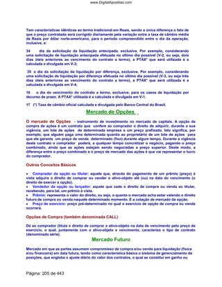 Tem características idênticas ao termo tradicional em Reais, sendo a única diferença o fato de
que o preço contratado será corrigido diariamente pela variação entre a taxa de câmbio média
de Reais por dólar norte-americano, para o período compreendido entre o dia da operação,
inclusive, e:
34 dia da solicitação da liquidação antecipada, exclusive. Por exemplo, considerando
uma solicitação de liquidação antecipada efetuada no último dia possível (V-2, ou seja, dois
dias úteis anteriores ao vencimento do contrato a termo), a PTAX* que será utilizada é a
calculada e divulgada em V-3;
35 o dia da solicitação da liquidação por diferença, exclusive. Por exemplo, considerando
uma solicitação de liquidação por diferença efetuada no último dia possível (V-3, ou seja três
dias úteis anteriores ao vencimento do contrato a termo), a PTAX* que será utilizada é a
calculada e divulgada em V-4;
16 o dia do vencimento do contrato a termo, exclusive, para os casos de liquidação por
decurso de prazo. A PTAX* utilizada é a calculada e divulgada em V-1.
17 (*) Taxa de câmbio oficial calculada e divulgada pelo Banco Central do Brasil.
Mercado de Opções
O mercado de Opções - instrumento de investimento no mercado de capitais. A opção de
compra de ações é um contrato que confere ao comprador o direito de adquirir, durante a sua
vigência, um lote de ações de determinada empresa a um preço prefixado. Isto significa, por
exemplo, que alguém paga uma determinada quantia ao proprietário de um lote de ações para
que ele garanta um preço de venda determinado (fixo) durante algum tempo. Durante a vigência
deste contrato o comprador poderá, a qualquer tempo concretizar o negócio, pagando o preço
combinado, ainda que as ações estejam sendo negociadas a preço superior. Deste modo, a
diferença entre o preço combinado e o preço de mercado das ações é que vai representar o lucro
do comprador.
Outros Conceitos Básicos
•••• Comprador da opção ou titular: aquele que, através do pagamento de um prêmio (preço) à
vista adquire o direito de comprar ou vender o ativo-objeto até (ou) na data do vencimento (o
direito de exercer a opção).
•••• Vendedor da opção ou lançador: aquele que cede o direito de compra ou venda ao titular,
recebendo, para tal, um prêmio à vista.
•••• Prêmio: representa o valor do direito, ou seja, o quanto o mercado acha estar valendo o direito
futuro de compra ou venda naquele determinado momento. E a cotação de mercado da opção.
•••• Preço de exercício: preço pré-determinado no qual o exercício de opção de compra ou venda
ocorrerá.
Opções de Compra (também denominada CALL)
Dá ao comprador (titula o direito de comprar o ativo-objeto na data de vencimento pelo preço de
exercício, o qual, juntamente com o ativo-objeto e vencimento, caracteriza o tipo de contrato
(denominado série).
Mercado Futuro
Mercado em que as partes assumem compromisso de compra e/ou venda para liquidação (física
e/ou financeira) em data futura, tendo como característica básica o sistema de gerenciamento de
posições, que engloba o ajuste diário do valor dos contratos, o qual se constitui em ganho ou
Página: 205 de 443
www.DigitalApostilas.com
 