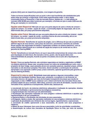 prejuízo diário para as respectivas posições, e as margens de garantia.
Todos os termos (especificações) sob os quais o ativo será transferido são estabelecidos pela
bolsa antes de começar a negociação. Entre estas especificações estão: o ativo objeto
(commodity física ou financeira), o tipo de mercado (futuro, opções etc...), o lote padrão do
contrato (US$ 50.000 para dólar comercial, por exemplo), o formato em que é coado (US$ saca de
60 kg, por exemplo) e o vencimento.
Opções sobre Disponível: Mercado em que uma parte adquire de outra o direito de comprar -
opção de compra - ou vender - opção de venda - a commodity-objeto de negociação, até ou em
determinada data, por preço previamente estipulado;
Opções sobre Futuro: Mercado em que uma parte adquire da outra o direito de comprar - opção
de compra - ou vender - opção de venda - contratos futuros de uma commodity, até ou em
determinada data, por preço previamente estipulado;
Opções Flexíveis: Semelhantes às opções de pregão, com a diferença de que são as partes que
definem alguns de seus termos, como preço de exercício, vencimento e tamanho do contrato.
Essas opções são negociadas em balcão e registradas na Bolsa via sistema eletrônico, com as
partes também determinando se o contrato de opção de compra ou de venda terá ou não a
garantia da Clearing BMF;
Termo: Semelhante ao mercado futuro, em que é assumido compromisso de compra e/ou venda
para liquidação em data futura. No mercado a termo, porém, não há ajuste diário nem
intercambialidade de posições, ficando as partes vinculadas uma à outra até a liquidação do
contrato;
Swaps: Como as opções flexíveis, são contratos negociados em balcão e registrados na BMF
via sistema eletrônico. Nesse caso, as partes trocam um índice de rentabilidade por outro, com o
propósito de fazer hedge, casar posições ativas com posições passivas, equalizar preços, arbitrar
mercados ou até alavancar posições. Para tanto, devem escolher a combinação de variáveis
apropriada a sua operação e definir preço, prazo e tamanho, optando igualmente pela garantia ou
não da Clearing da Bolsa;
Disponível (à vista ou spot): Modalidade reservada apenas a algumas commodities, cujos
contratos têm liquidação imediata. Nesse caso, entretanto, o propósito é o de fomentar os
mercados futuros e de opções, por meio da formação transparente de preços que resulta da
negociação à vista. A BMF busca colaborar com o desenvolvimento dos mercados físicos dos
produtos-objeto de seus contratos. Além disso, promove uma série de atividades, visando manter
mercados livres, eqüitativos e transparentes. Dentre elas, destacam-se:
a manutenção de local e de sistemas eletrônicos adequados à realização de operações, dotados
de todas as facilidades e aprimoramentos tecnológicos necessários;
a regulamentação dos mercados por ela administrados;
a fiscalização das operações realizadas em seus pregões e sistemas eletrônicos e aquelas cuja
regulamentação é de sua competência;
a regulamentação e a fiscalização das atividades de seus associados;
a divulgação, rápida e ampla, das operações realizadas em seus pregões e sistemas eletrônicos;
a aplicação de penalidades aos infratores das normas legais, regulamentares e operacionais;
a concessão de crédito operacional a seus associados, de acordo com seus programas e
objetivos;
a defesa de seus interesses, bem como de seus associados, junto às autoridades constituídas;
a disseminação da cultura dos mercados de liquidação futura no País, por meio de eventos
Página: 206 de 443
www.DigitalApostilas.com
 