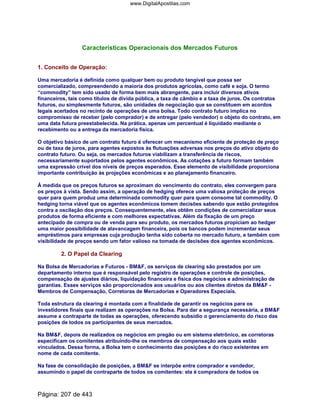 Características Operacionais dos Mercados Futuros
1. Conceito de Operação:
Uma mercadoria é definida como qualquer bem ou produto tangível que possa ser
comercializado, compreendendo a maioria dos produtos agrícolas, como café e soja. O termo
“commodity” tem sido usado de forma bem mais abrangente, para incluir diversos ativos
financeiros, tais como títulos de dívida pública, a taxa de câmbio e a taxa de juros. Os contratos
futuros, ou simplesmente futuros, são unidades de negociação que se constituem em acordos
legais acertados no recinto de operações de uma bolsa. Todo contrato futuro implica no
compromisso de receber (pelo comprador) e de entregar (pelo vendedor) o objeto do contrato, em
uma data futura preestabelecida. Na prática, apenas um percentual é liquidado mediante o
recebimento ou a entrega da mercadoria física.
O objetivo básico de um contrato futuro é oferecer um mecanismo eficiente de proteção de preço
ou de taxa de juros, para agentes expostos às flutuações adversas nos preços do ativo objeto do
contrato futuro. Ou seja, os mercados futuros viabilizam a transferência de riscos,
necessariamente suportados pelos agentes econômicos. As cotações a futuro formam também
uma expressão crível dos níveis de preços esperados. Esse elemento de visibilidade proporciona
importante contribuição às projeções econômicas e ao planejamento financeiro.
À medida que os preços futuros se aproximam do vencimento do contrato, eles convergem para
os preços à vista. Sendo assim, a operação de hedging oferece uma valiosa proteção de preços
quer para quem produz uma determinada commodity quer para quem consome tal commodity. O
hedging torna viável que os agentes econômicos tomem decisões sabendo que estão protegidos
contra a oscilação dos preços. Consequentemente, eles obtêm condições de comercializar seus
produtos de forma eficiente e com melhores expectativas. Além da fixação de um preço
antecipado de compra ou de venda para seu produto, os mercados futuros propiciam ao hedger
uma maior possibilidade de alavancagem financeira, pois os bancos podem incrementar seus
empréstimos para empresas cuja produção tenha sido coberta no mercado futuro, e também com
visibilidade de preços sendo um fator valioso na tomada de decisões dos agentes econômicos.
2. O Papel da Clearing
Na Bolsa de Mercadorias e Futuros - BMF, os serviços de clearing são prestados por um
departamento interno que é responsável pelo registro de operações e controle de posições,
compensação de ajustes diários, liquidação financeira e física dos negócios e administração de
garantias. Esses serviços são proporcionados aos usuários ou aos clientes diretos da BMF -
Membros de Compensação, Corretoras de Mercadorias e Operadores Especiais.
Toda estrutura da clearing é montada com a finalidade de garantir os negócios para os
investidores finais que realizam as operações na Bolsa. Para dar a segurança necessária, a BMF
assume a contraparte de todas as operações, oferecendo subsídio o gerenciamento do risco das
posições de todos os participantes de seus mercados.
Na BMF, depois de realizados os negócios em pregão ou em sistema eletrônico, as corretoras
especificam os comitentes atribuindo-lhe os membros de compensação aos quais estão
vinculados. Dessa forma, a Bolsa tem o conhecimento das posições e do risco existentes em
nome de cada comitente.
Na fase de consolidação de posições, a BMF se interpõe entre comprador e vendedor,
assumindo o papel de contraparte de todos os comitentes: ela é compradora de todos os
Página: 207 de 443
www.DigitalApostilas.com
 