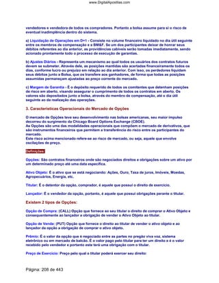 vendedores e vendedora de todos os compradores. Portanto a bolsa assume para si o risco de
eventual inadimplência dentro do sistema.
a) Liquidação de Operações em D+1 - Consiste no volume financeiro liquidado no dia útil seguinte
entre os membros de compensação e a BMF. Se um dos participantes deixar de honrar seus
débitos referentes ao dia anterior, as providências cabíveis serão tomadas imediatamente, sendo
acionado prontamente todo o processo de execução de garantias.
b) Ajustes Diários - Representa um mecanismo ao qual todos os usuários dos contratos futuros
devem se submeter. Através dele, as posições mantidas são acertadas financeiramente todos os
dias, conforme lucro ou prejuízo em relação ao dia anterior. Com isso, os perdedores liquidam
seus débitos junto a Bolsa, que os transfere aos ganhadores, de forma que todas as posições
assumidas permaneçam ajustadas ao preço corrente do mercado.
c) Margem de Garantia - É o depósito requerido de todos os comitentes que detenham posições
de risco em aberto, visando assegurar o cumprimento de todos os contratos em aberto. Os
valores são depositados junto a bolsa, através do membro de compensação, até o dia útil
seguinte ao da realização das operações.
3. Características Operacionais do Mercado de Opções
O mercado de Opções teve seu desenvolvimento nas bolsas americanas, seu maior impulso
decorreu do surgimento da Chicago Board Options Exchange (CBOE).
As Opções são uma das modalidades operacionais que compõem o mercado de derivativos, que
são instrumentos financeiros que permitem a transferência do risco entre os participantes do
mercado.
Este risco acima mencionado refere-se ao risco de mercado, ou seja, aquele que envolve
oscilações de preço.
Definições:
Opções: São contratos financeiros onde são negociados direitos e obrigações sobre um ativo por
um determinado preço até uma data específica.
Ativo Objeto: É o ativo que se está negociando: Ações, Ouro, Taxa de juros, Imóveis, Moedas,
Agropecuários, Energia, etc.
Titular: É o detentor da opção, comprador, é aquele que possui o direito de exercício.
Lançador: É o vendedor da opção, portanto, é aquele que possui obrigações perante o titular.
Existem 2 tipos de Opções:
Opção de Compra: (CALL) Opção que fornece ao seu titular o direito de comprar o Ativo Objeto e
consequentemente ao lançador a obrigação de vender o Ativo Objeto ao titular.
Opção de Venda: (PUT) Opção que fornece o direito ao titular de vender o ativo objeto e ao
lançador da opção a obrigação de comprar o ativo objeto.
Prêmio: É o valor da opção que é negociado entre as partes no pregão viva voz, sistema
eletrônico ou em mercado de balcão. É o valor pago pelo titular para ter um direito e é o valor
recebido pelo vendedor e portanto este terá uma obrigação com o titular.
Preço de Exercício: Preço pelo qual o titular poderá exercer seu direito:
Página: 208 de 443
www.DigitalApostilas.com
 