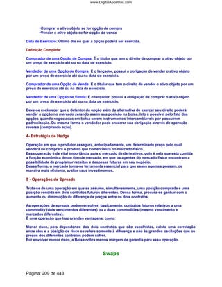 Comprar o ativo objeto se for opção de compra
Vender o ativo objeto se for opção de venda
Data de Exercício: Último dia no qual a opção poderá ser exercida.
Definição Completa:
Comprador de uma Opção de Compra: É o titular que tem o direito de comprar o ativo objeto por
um preço de exercício até ou na data de exercício.
Vendedor de uma Opção de Compra: É o lançador, possui a obrigação de vender o ativo objeto
por um preço de exercício até ou na data do exercício.
Comprador de uma Opção de Venda: É o titular que tem o direito de vender o ativo objeto por um
preço de exercício até ou na data de exercício.
Vendedor de uma Opção de Venda: É o lançador, possui a obrigação de comprar o ativo objeto
por um preço de exercício até ou na data de exercício.
Deve-se esclarecer que o detentor da opção além da alternativa de exercer seu direito poderá
vender a opção no mercado zerando assim sua posição na bolsa. Isto é possível pelo fato das
opções quando negociadas em bolsa serem instrumentos intercambiáveis por possuírem
padronização. Da mesma forma o vendedor pode encerrar sua obrigação através de operação
reversa (comprando ação).
4- Estratégia de Hedge
Operação em que o produtor assegura, antecipadamente, um determinado preço pelo qual
venderá ou comprará o produto que comercializa no mercado físico.
Essa operação é de vital importância para o mercado de derivativos, pois é nela que está contida
a função econômica desse tipo de mercado, em que os agentes do mercado físico encontram a
possibilidade de programar receitas e despesas futuras em seu negócio.
Dessa forma, o mercado torna-se ferramenta essencial para que esses agentes possam, de
maneira mais eficiente, avaliar seus investimentos.
5 - Operações de Spreads
Trata-se de uma operação em que se assume, simultaneamente, uma posição comprada e uma
posição vendida em dois contratos futuros diferentes. Dessa forma, procura-se ganhar com o
aumento ou diminuição da diferença de preços entre os dois contratos.
As operações de spreads podem envolver, basicamente, contratos futuros relativos a uma
commodity (dois vencimentos diferentes) ou a duas commodities (mesmo vencimento e
mercados diferentes).
É uma operação que traz grandes vantagens, como:
Menor risco, pois dependendo dos dois contratos que são escolhidos, existe uma correlação
entre eles e a posição de risco se refere somente à diferença e não às grandes oscilações que os
preços dos diferentes contratos podem sofrer.
Por envolver menor risco, a Bolsa cobra menos margem de garantia para essa operação.
Swaps
Página: 209 de 443
www.DigitalApostilas.com
 