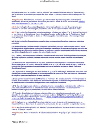 empréstimos de difícil ou duvidosa solução, caso em que deverão vendê-los dentro do prazo de um (1)
ano, a contar do recebimento, prorrogável até duas vezes, a critério do Banco Central da República do
Brasil.
Parágrafo único. As instituições financeiras que não recebem depósitos do público poderão emitir
debêntures, desde que previamente autorizadas pelo Banco Central do Brasil, em cada caso. Redação
dada pelo Decreto-lei nº 2.290, de 21/11/86)
Art. 36. As instituições financeiras não poderão manter aplicações em imóveis de uso próprio, que,
somadas ao seu ativo em instalações, excedam o valor de seu capital realizado e reservas livres.
Art. 37. As instituições financeiras, entidades e pessoas referidas nos artigos 17 e 18 desta lei, bem como
os corretores de fundos públicos, ficam, obrigados a fornecer ao Banco Central da República do Brasil,
na forma por ele determinada, os dados ou informes julgados necessários para o fiel desempenho de
suas atribuições.
Art. 38. As instituições financeiras conservarão sigilo em suas operações ativas e passivas e serviços
prestados.
§ 1º As informações e esclarecimentos ordenados pelo Poder Judiciário, prestados pelo Banco Central
da República do Brasil ou pelas instituições financeiras, e a exibição de livros e documentos em Juízo, se
revestirão sempre do mesmo caráter sigiloso, só podendo a eles ter acesso as partes legítimas na causa,
que deles não poderão servir-se para fins estranhos à mesma.
§ 2º O Banco Central da República do Brasil e as instituições financeiras públicas prestarão informações
ao Poder Legislativo, podendo, havendo relevantes motivos, solicitar sejam mantidas em reserva ou
sigilo.
§ 3º As Comissões Parlamentares de Inquérito, no exercício da competência constitucional e legal de
ampla investigação (art. 53 da Constituição Federal e Lei nº 1579, de 18 de março de 1952), obterão as
informações que necessitarem das instituições financeiras, inclusive através do Banco Central da
República do Brasil.
§ 4º Os pedidos de informações a que se referem os §§ 2º e 3º, deste artigo, deverão ser aprovados pelo
Plenário da Câmara dos Deputados ou do Senado Federal e, quando se tratar de Comissão Parlamentar
de Inquérito, pela maioria absoluta de seus membros.
§ 5º Os agentes fiscais tributários do Ministério da Fazenda e dos Estados somente poderão proceder a
exames de documentos, livros e registros de contas de depósitos, quando houver processo instaurado e
os mesmos forem considerados indispensáveis pela autoridade competente.
§ 6º O disposto no parágrafo anterior se aplica igualmente à prestação de esclarecimentos e informes
pelas instituições financeiras às autoridades fiscais, devendo sempre estas e os exames serem
conservados em sigilo, não podendo ser utilizados senão reservadamente.
§ 7º A quebra do sigilo de que trata este artigo constitui crime e sujeita os responsáveis à pena de
reclusão, de um a quatro anos, aplicando-se, no que couber, o Código Penal e o Código de Processo
Penal, sem prejuízo de outras sanções cabíveis. (Artigo revogado pela Lei Complementar nº 105, de
10.1.2001) (Vide Lei nº Lei 6.385, de 1976)
Art. 39. Aplicam-se às instituições financeiras estrangeiras, em funcionamento ou que venham a se
instalar no País, as disposições da presente lei, sem prejuízo das que se contém na legislação vigente.
Art. 40. As cooperativas de crédito não poderão conceder empréstimos se não a seus cooperados com
mais de 30 dias de inscrição.
Parágrafo único. Aplica-se às seções de crédito das cooperativas de qualquer tipo o disposto neste
artigo.
Página: 21 de 443
www.DigitalApostilas.com
 