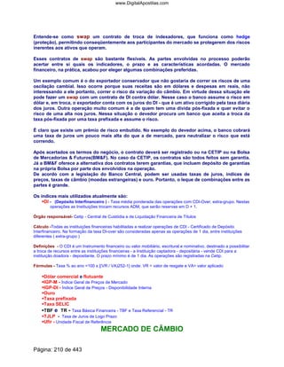 Entende-se como swap um contrato de troca de indexadores, que funciona como hedge
(proteção), permitindo conseqüentemente aos participantes do mercado se protegerem dos riscos
inerentes aos ativos que operam.
Esses contratos de swap são bastante flexíveis. As partes envolvidas no processo poderão
acertar entre si quais os indicadores, o prazo e as características acordadas. O mercado
financeiro, na prática, acabou por eleger algumas combinações preferidas.
Um exemplo comum é o do exportador conservador que não gostaria de correr os riscos de uma
oscilação cambial. Isso ocorre porque suas receitas são em dólares e despesas em reais, não
interessando a ele portanto, correr o risco da variação do câmbio. Em virtude dessa situação ele
pode fazer um swap com um contrato de DI contra dólar. Nesse caso o banco assume o risco em
dólar e, em troca, o exportador conta com os juros do DI - que é um ativo corrigido pela taxa diária
dos juros. Outra operação muito comum é a de quem tem uma dívida pós-fixada e quer evitar o
risco de uma alta nos juros. Nessa situação o devedor procura um banco que aceita a troca da
taxa pós-fixada por uma taxa prefixada e assume o risco.
É claro que existe um prêmio de risco embutido. No exemplo do devedor acima, o banco cobrará
uma taxa de juros um pouco mais alta do que a de mercado, para neutralizar o risco que está
correndo.
Após acertados os termos do negócio, o contrato deverá ser registrado ou na CETIP ou na Bolsa
de Mercadorias  Futuros(BMF). No caso da CETIP, os contratos são todos feitos sem garantia.
Já a BMF oferece a alternativa dos contratos terem garantias, que incluem depósito de garantias
na própria Bolsa por parte dos envolvidos na operação.
De acordo com a legislação do Banco Central, podem ser usadas taxas de juros, índices de
preços, taxas de câmbio (moedas estrangeiras) e ouro. Portanto, o leque de combinações entre as
partes é grande.
Os índices mais utilizados atualmente são:
DI - (Depósito Interfinanceiro ) - Taxa média ponderada das operações com CDI-Over, extra-grupo. Nestas
operações as Instituições trocam recursos ADM, que serão reservas em D + 1.
Órgão responsável- Cetip - Central de Custódia e de Liquidação Financeira de Títulos
Cálculo -Todas as instituições financeiras habilitadas a realizar operações de CDI - Certificado de Depósito
Interfinanceiro. Na formação da taxa DI-over são consideradas apenas as operações de 1 dia, entre instituições
diferentes ( extra-grupo )
Definições - O CDI é um Instrumento financeiro ou valor mobiliário, escritural e nominativo, destinado a possibilitar
a troca de recursos entre as instituições financeiras - a Instituição captadora - depositária - vende CDI para a
instituição doadora - depositante. O prazo mínimo é de 1 dia. As operações são registradas na Cetip.
Fórmulas - Taxa % ao ano =100 x [(VR / VA)252-1] onde: VR = valor de resgate e VA= valor aplicado
Dólar comercial e flutuante
IGP-M - Índice Geral de Preços de Mercado
IGP-DI - Índice Geral de Preços - Disponibilidade Interna
Ouro
Taxa prefixada
Taxa SELIC
TBF e TR - Taxa Básica Financeira - TBF e Taxa Referencial - TR
TJLP - Taxa de Juros de Logo Prazo
Ufir - Unidade Fiscal de Referência
MERCADO DE CÂMBIO
Página: 210 de 443
www.DigitalApostilas.com
 
