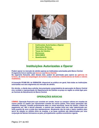 Instituições Autorizadas a Operar
Operações Básicas
Contratos de Câmbio
Taxas de Câmbio
Remessas
SISCOMEX
Questionário
Instituições Autorizadas a Operar
Podem operar no mercado de câmbio apenas as instituições autorizadas pelo Banco Central.
O segmento livre é restrito aos bancos e ao Banco Central.
No segmento flutuante, além desses dois, podem ter permissão para operar as agências de
turismo, os meios de hospedagem de turismo e as corretoras e distribuidoras de títulos e valores
mobiliários.
A transação PCAM 830, do SISBACEN, disponível ao público em geral, lista todas as instituições
autorizadas nos dois segmentos do mercado de câmbio.
Em dúvida, o cliente deve solicitar documentação comprobatória da aprovação do Banco Central
e/ou contatar a representação do Departamento de Câmbio na praça ou região ou ainda ligar para
as Centrais de Atendimento do Banco Central.
OPERAÇÕES BÁSICAS
CÂMBIO. Operação financeira que consiste em vender, trocar ou comprar valores em moedas de
outros países ou papéis que representem moedas de outros países. Para essas operações são
utilizados cheques, moedas propriamente ditas ou notas bancárias, letras de câmbio, ordens de
pagamento etc. Até o século passado, a maioria das moedas tinha seu valor determinado por
certa quantia de ouro e prata que representavam. Atualmente não há mais o lastro metálico para
servir de relação no câmbio entre as moedas, e as taxas cambiais são determinadas por uma
conjunção de fatores intrínsecos ao país, principalmente a política econômica vigente.
Página: 211 de 443
www.DigitalApostilas.com
 