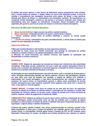 O câmbio não possui apenas o valor teórico de determinar preços comparativos entre moedas,
mas a função básica de exprimir a relação efetiva de troca entre diferentes países. A troca de
moedas é conseqüência das transações comerciais entre países. No Brasil, a rede bancária,
liderada pelo Banco do Brasil, é a intermediária nas transações cambiais. Os exportadores, ao
receberem moeda estrangeira, vendem-na aos bancos e os bancos revendem essa moeda aos
importadores para que paguem as mercadorias compradas. Essas transações são sempre
reguladas pelo governo, que fixa os preços de compra e venda das moedas estrangeiras.
Estrutura do Mercado Cambial Brasileiro
•••• Banco Central do Brasil: órgão executor da política cambial brasileira;
•••• Banco Autorizado: instituição bancária com quem o cliente fecha o câmbio;
•••• * Cliente: qualquer pessoa física ou jurídica habilitada a comprar ou vender moeda
estrangeira;
•••• * Corretor de Câmbio: intermediário de quem, facultativamente, o cliente pode se utilizar para
realizar as suas operações de câmbio.
Segmentos de Mercado
O Mercado Cambial Brasileiro está dividido em dois segmentos distintos:
a) Mercado de Taxas Livres (ou Câmbio Comercial), que abrange as operações de câmbio
relativas ao comércio exterior e de capitais estrangeiros, entre outras;
b) Mercado de Taxas Flutuantes (ou Câmbio Turismo), que engloba as operações não
enquadradas no Câmbio Comercial.
Modalidades:
CAMBIO LIVRE. Regime de operações do mercado de divisas sem interferência das autoridades
monetárias. A liberação da taxa cambial faz com que o valor das moedas estrangeiras flutue de
acordo com o interesse que despertam no mercado segundo a interação da oferta e da procura. O
câmbio livre é também chamado de flutuante ou errático.
As flutuações da taxa cambial apresentam uma série de riscos, pois o mercado de divisas passa a
sofrer variações determinadas também por fatores políticos, sociais e até psicológicos. Quando
um país sofre uma crise de liquidez, por exemplo, o regime de câmbio livre estimula a
especulação com moeda estrangeira, o que eleva excessivamente sua cotação e agrava sua
escassez. Da mesma forma, os importadores passam a utilizar maior quantidade de divisas
(moeda estrangeira) para suas compras, querendo evitar pagá-las mais caras com o avanço da
crise, o que agrava a crise de liquidez.
CÂMBIO MANUAL. A simples troca física da moeda de um pais pela de outro. As operações
manuais de câmbio só se fazem em dinheiro efetivo e restringem-se aos viajantes e turistas. Nas
transações de comércio exterior ou de pais a pais, utilizam-se divisas sob a forma de letras de
câmbio, cheques, ordens de pagamento ou títulos de crédito.
CÂMBIO MÚLTIPLO. Sistema de câmbio em que as taxas variam conforme a destinação do uso da
moeda estrangeira. Acaba funcionando como um tipo de subsídio para a compra de alguns
produtos ou como taxação na compra de outros. E adotado tanto para a importação quanto para a
exportação, e alguns países o adotam oficialmente.
O Brasil não possui câmbio múltiplo, mas certas regulamentações de natureza cambial criam
efeito semelhante. O dólar para a compra de petróleo, por exemplo, possui valor inferior ao do
cambio oficial, m contrapartida, durante algum tempo a taxação de 25% de IOF (imposto sobre
Operações Financeiras) na compra. de dólares por turistas brasileiros que viajavam ao exterior
Página: 212 de 443
www.DigitalApostilas.com
 