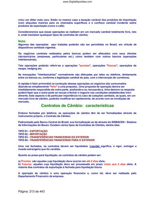 criou um dólar mais caro. Estão no mesmo caso a taxação variável dos produtos de importação
(com alíquotas maiores para os chamados supérfluos e o confisco cambial incidente sobre
produtos de exportação (como o café).
Consideraremos que essas operações se realizem em um mercado cambial totalmente livre, isto
é, onde inexistam quaisquer tipos de controles de câmbio.
Nota:
Algumas das operações aqui tratadas poderão não ser permitidas no Brasil, em virtude de
dispositivos cambiais vigentes.
Os negócios cambiais realizados pelos bancos podem ser efetuados com seus clientes
não-bancários (empresas, particulares etc.) como também com outros bancos (operações
interbancárias).
Tais operações poderão referir-se a operações prontas, operações futuras, operações de
swaps, hedging etc.
As transações interbancárias normalmente são efetuadas por telex ou telefone, diretamente
entre os bancos ou, conforme a legislação cambial do país, com a intervenção de corretores.
A rapidez é fator primordial na condução dessas operações os negócios são consumados
dizendo-se simplesmente feito a uma proposta.. Uma proposta de operação devera ser
imediatamente respondida ela outra parte, aceitando-a ou recusando-a. Uma demora na resposta
poderá fazer que a outra parte se recuse a fechar o negocio nas condições estabelecidas inici-
almente. Este aspecto é de particular importância no caso de cotações cambiais, as quais, em um
mercado livre de câmbio, poderão modificar-se rapidamente, de acordo com as condições de
mercado.
Contratos de Câmbio: características
Embora fechadas por telefone, as operações de câmbio têm de ser formalizadas através de
instrumento próprio, o Contrato de Câmbio.
Padronizado pelo Banco Central do Brasil, sua formalização se dá através do SISBACEN - Sistema
de Informações do Bacen. Existem vários tipos de Contratos de Câmbio, dentre eles:
TIPO 01 - EXPORTAÇÃO
TIPO 02 - IMPORTAÇÃO
TIPO 03 - TRANSFERÊNCIAS FINANCEIRAS DO EXTERIOR
TIPO 04 - TRANSFERÊNCIAS FINANCEIRAS PARA O EXTERIOR
Uma vez fechados, os contratos devem ser liquidados. Liquidar significa, a rigor, entregar a
moeda estrangeira que foi vendida.
Quanto ao prazo para liquidação, os contratos de câmbio podem ser:
a) Prontos: são aqueles cuja liquidação deve ocorrer em até 2 dias úteis;
b) Futuros: aqueles cuja liquidação deva ser processada em prazo maior que 2 dias úteis. A
maioria dos contratos de exportação é fechada para liquidação futura.
A operação de câmbio é uma operação financeira e, como tal, deve ser realizada pelo
Departamento Financeiro da empresa.
Página: 213 de 443
www.DigitalApostilas.com
 