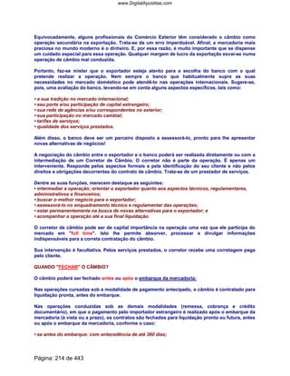 Equivocadamente, alguns profissionais do Comércio Exterior têm considerado o câmbio como
operação secundária na exportação. Trata-se de um erro imperdoável. Afinal, a mercadoria mais
preciosa no mundo moderno é o dinheiro. E, por essa razão, é muito importante que se dispense
um cuidado especial para essa operação. Qualquer margem de lucro da exportação esvai-se numa
operação de câmbio mal conduzida.
Portanto, faz-se mister que o exportador esteja atento para a escolha do banco com o qual
pretende realizar a operação. Nem sempre o banco que habitualmente supre as suas
necessidades no mercado doméstico pode atendê-lo nas operações internacionais. Sugere-se,
pois, uma avaliação do banco, levando-se em conta alguns aspectos específicos, tais como:
• a sua tradição no mercado internacional;
• seu porte e/ou participação de capital estrangeiro;
• sua rede de agências e/ou correspondentes no exterior;
• sua participação no mercado cambial;
• tarifas de serviços;
• qualidade dos serviços prestados.
Além disso, o banco deve ser um parceiro disposto a assessorá-lo, pronto para lhe apresentar
novas alternativas de negócios!
A negociação do câmbio entre o exportador e o banco poderá ser realizada diretamente ou com a
intermediação de um Corretor de Câmbio. O corretor não é parte da operação. É apenas um
interveniente. Responde pelos aspectos formais e pela identificação do seu cliente e não pelos
direitos e obrigações decorrentes do contrato de câmbio. Trata-se de um prestador de serviços.
Dentre as suas funções, merecem destaque as seguintes:
• intermediar a operação; orientar o exportador quanto aos aspectos técnicos, regulamentares,
administrativos e financeiros;
• buscar o melhor negócio para o exportador;
• assessorá-lo no enquadramento técnico e regulamentar das operações;
• estar permanentemente na busca de novas alternativas para o exportador; e
• acompanhar a operação até a sua final liquidação.
O corretor de câmbio pode ser de capital importância na operação uma vez que ele participa do
mercado em full time. Isto lhe permite absorver, processar e divulgar informações
indispensáveis para a correta contratação do câmbio.
Sua intervenção é facultativa. Pelos serviços prestados, o corretor recebe uma corretagem paga
pelo cliente.
QUANDO FECHAR O CÂMBIO?
O câmbio poderá ser fechado antes ou após o embarque da mercadoria:
Nas operações cursadas sob a modalidade de pagamento antecipado, o câmbio é contratado para
liquidação pronta, antes do embarque.
Nas operações conduzidas sob as demais modalidades (remessa, cobrança e crédito
documentário), em que o pagamento pelo importador estrangeiro é realizado após o embarque da
mercadoria (à vista ou a prazo), os contratos são fechados para liquidação pronta ou futura, antes
ou após o embarque da mercadoria, conforme o caso:
• se antes do embarque: com antecedência de até 360 dias;
Página: 214 de 443
www.DigitalApostilas.com
 