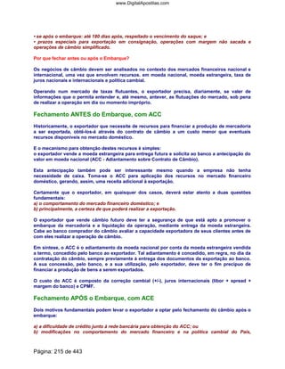• se após o embarque: até 180 dias após, respeitado o vencimento do saque; e
• prazos especiais para exportação em consignação, operações com margem não sacada e
operações de câmbio simplificado.
Por que fechar antes ou após o Embarque?
Os negócios de câmbio devem ser analisados no contexto dos mercados financeiros nacional e
internacional, uma vez que envolvem recursos. em moeda nacional, moeda estrangeira, taxa de
juros nacionais e internacionais e política cambial.
Operando num mercado de taxas flutuantes, o exportador precisa, diariamente, se valer de
informações que o permita entender e, até mesmo, antever, as flutuações do mercado, sob pena
de realizar a operação em dia ou momento impróprio.
Fechamento ANTES do Embarque, com ACC
Historicamente, o exportador que necessite de recursos para financiar a produção de mercadoria
a ser exportada, obtê-los-á através do contrato de câmbio a um custo menor que eventuais
recursos disponíveis no mercado doméstico.
E o mecanismo para obtenção destes recursos é simples:
o exportador vende a moeda estrangeira para entrega futura e solicita ao banco a antecipação do
valor em moeda nacional (ACC - Adiantamento sobre Contrato de Câmbio).
Esta antecipação também pode ser interessante mesmo quando a empresa não tenha
necessidade de caixa. Toma-se o ACC para aplicação dos recursos no mercado financeiro
doméstico, gerando, assim, uma receita adicional à exportação.
Certamente que o exportador, em quaisquer dos casos, deverá estar atento a duas questões
fundamentais:
a) o comportamento do mercado financeiro doméstico; e
b) principalmente, a certeza de que poderá realizar a exportação.
O exportador que vende câmbio futuro deve ter a segurança de que está apto a promover o
embarque da mercadoria e a liquidação da operação, mediante entrega da moeda estrangeira.
Cabe ao banco comprador do câmbio avaliar a capacidade exportadora de seus clientes antes de
com eles realizar a operação de câmbio.
Em síntese, o ACC é o adiantamento da moeda nacional por conta da moeda estrangeira vendida
a termo, concedido pelo banco ao exportador. Tal adiantamento é concedido, em regra, no dia da
contratação do câmbio, sempre previamente à entrega dos documentos da exportação ao banco.
A sua concessão, pelo banco, e a sua utilização, pelo exportador, deve ter o fim precípuo de
financiar a produção de bens a serem exportados.
O custo do ACC é composto da correção cambial (+/-), juros internacionais (libor + spread +
margem do banco) e CPMF.
Fechamento APÓS o Embarque, com ACE
Dois motivos fundamentais podem levar o exportador a optar pelo fechamento do câmbio após o
embarque:
a) a dificuldade de crédito junto à rede bancária para obtenção do ACC; ou
b) modificações no comportamento do mercado financeiro e na política cambial do País,
Página: 215 de 443
www.DigitalApostilas.com
 