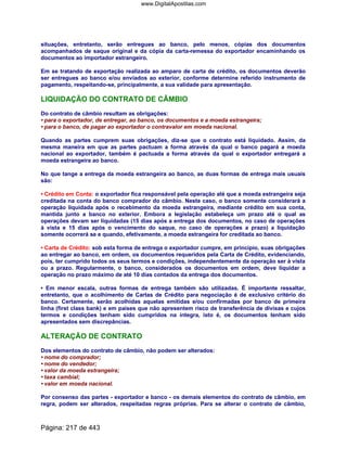 situações, entretanto, serão entregues ao banco, pelo menos, cópias dos documentos
acompanhados de saque original e da cópia da carta-remessa do exportador encaminhando os
documentos ao importador estrangeiro.
Em se tratando de exportação realizada ao amparo de carta de crédito, os documentos deverão
ser entregues ao banco e/ou enviados ao exterior, conforme determine referido instrumento de
pagamento, respeitando-se, principalmente, a sua validade para apresentação.
LIQUIDAÇÃO DO CONTRATO DE CÂMBIO
Do contrato de câmbio resultam as obrigações:
• para o exportador, de entregar, ao banco, os documentos e a moeda estrangeira;
• para o banco, de pagar ao exportador o contravalor em moeda nacional.
Quando as partes cumprem suas obrigações, diz-se que o contrato está liquidado. Assim, da
mesma maneira em que as partes pactuam a forma através da qual o banco pagará a moeda
nacional ao exportador, também é pactuada a forma através da qual o exportador entregará a
moeda estrangeira ao banco.
No que tange a entrega da moeda estrangeira ao banco, as duas formas de entrega mais usuais
são:
• Crédito em Conta: o exportador fica responsável pela operação até que a moeda estrangeira seja
creditada na conta do banco comprador do câmbio. Neste caso, o banco somente considerará a
operação liquidada após o recebimento da moeda estrangeira, mediante crédito em sua conta,
mantida junto a banco no exterior. Embora a legislação estabeleça um prazo até o qual as
operações devam ser liquidadas (15 dias após a entrega dos documentos, no caso de operações
à vista e 15 dias após o vencimento do saque, no caso de operações a prazo) a liquidação
somente ocorrerá se e quando, efetivamente, a moeda estrangeira for creditada ao banco.
• Carta de Crédito: sob esta forma de entrega o exportador cumpre, em princípio, suas obrigações
ao entregar ao banco, em ordem, os documentos requeridos pela Carta de Crédito, evidenciando,
pois, ter cumprido todos os seus termos e condições, independentemente da operação ser à vista
ou a prazo. Regularmente, o banco, considerados os documentos em ordem, deve liquidar a
operação no prazo máximo de até 10 dias contados da entrega dos documentos.
• Em menor escala, outras formas de entrega também são utilizadas. É importante ressaltar,
entretanto, que o acolhimento de Cartas de Crédito para negociação é de exclusivo critério do
banco. Certamente, serão acolhidas aquelas emitidas e/ou confirmadas por banco de primeira
linha (first class bank) e em países que não apresentem risco de transferência de divisas e cujos
termos e condições tenham sido cumpridos na íntegra, isto é, os documentos tenham sido
apresentados sem discrepâncias.
ALTERAÇÃO DE CONTRATO
Dos elementos do contrato de câmbio, não podem ser alterados:
• nome do comprador;
• nome do vendedor;
• valor da moeda estrangeira;
• taxa cambial;
• valor em moeda nacional.
Por consenso das partes - exportador e banco - os demais elementos do contrato de câmbio, em
regra, podem ser alterados, respeitadas regras próprias. Para se alterar o contrato de câmbio,
Página: 217 de 443
www.DigitalApostilas.com
 
