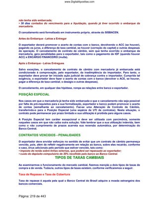 não tenha sido embarcada;
• 30 dias contados do vencimento para a liquidação, quando já tiver ocorrido o embarque da
mercadoria.
O cancelamento será formalizado em instrumento próprio, através do SISBACEN.
Antes do Embarque - Letras a Entregar
O exportador deverá promover o acerto de contas com o banco, devolvendo o ACC (se houver),
pagando os juros, a diferença de taxa cambial, se houver (correção do capital) e outras despesas
da operação. O cancelamento de contrato de câmbio, sem que tenha ocorrido o embarque da
mercadoria, gera penalidades para o exportador, tais como o pagamento de IOF (quando houver
ACC) e ENCARGO FINANCEIRO (multa).
Após o Embarque - Letras Entregues
Salvo exceções, o cancelamento de contrato de câmbio com mercadoria já embarcada está
condicionado à comprovação, pelo exportador, da inadimplência do importador. Para tanto, o
exportador deve provar ter iniciado ação judicial de cobrança contra o importador. Cumprida tal
exigência, o exportador deve fazer o acerto de contas com o banco (devolver o ACE, se houver,
pagar a diferença de taxa cambial, o deságio e outras despesas).
O cancelamento, em qualquer das hipótese, rompe as relações entre banco e exportador.
POSIÇÃO ESPECIAL
Nos casos em que a mercadoria já tenha sido embarcada e que o cancelamento não seja possível
por falta de pré-requisitos para a sua formalização, exportador e banco podem promover o acerto
de contas (semelhante ao cancelamento). Faz-se uma Alteração de Contrato de Câmbio,
transferindo-o para a Posição Especial (uma espécie de UTI de contratos). Nesta situação, o
contrato pode permanecer por prazo limitado e sua utilização é proibida para alguns casos.
A Posição Especial tem caráter excepcional e deve ser utilizada com parcimônia, somente
naqueles casos em que não caiba outra solução. Vale lembrar que a sua utilização indevida, bem
como o não cumprimento de prazos acarreta sua reversão automática, por determinação do
Banco Central.
CONTRATOS VENCIDOS - PENALIDADES
O exportador deve envidar esforços no sentido de evitar que um contrato de câmbio permaneça
vencido, pois, além de refletir negativamente em relação ao banco, sobre eles recairão, conforme
o caso, ônus adicionais pelo período que estiver vencido, tais como:
• imposto de renda sobre linhas externas, que poderá ser repassado ao exportador;
• custo do depósito compulsório de 30% recolhido pelo banco ao Banco Central.
TIPOS DE TAXAS CAMBIAIS
Ao examinarmos o funcionamento do mercado cambial, fizemos menção a dois tipos de taxas de
compra e de venda. Todavia, outros tipos de taxas existem, conforme verificaremos a seguir.
Taxa de Repasse e Taxa de Cobertura
Taxa de repasse é aquela pela qual o Banco Central do Brasil adquire a moeda estrangeira dos
bancos comerciais.
Página: 219 de 443
www.DigitalApostilas.com
 