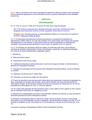 Art. 41. Não se consideram como sendo operações de seções de crédito as vendas a prazo realizadas
pelas cooperativas agropastoris a seus associados de bens e produtos destinados às suas atividades
econômicas.
CAPÍTULO V
DAS PENALIDADES
Art. 42. O art. 2º, da Lei nº 1808, de 07 de janeiro de 1953, terá a seguinte redação:
"Art. 2º Os diretores e gerentes das instituições financeiras respondem solidariamente pelas
obrigações assumidas pelas mesmas durante sua gestão, até que elas se cumpram.
Parágrafo único. Havendo prejuízos, a responsabilidade solidária se circunscreverá ao respectivo
montante." (Vide Lei nº 6.024, de 1974)
Art. 43. O responsável ela instituição financeira que autorizar a concessão de empréstimo ou
adiantamento vedado nesta lei, se o fato não constituir crime, ficará sujeito, sem prejuízo das sanções
administrativas ou civis cabíveis, à multa igual ao dobro do valor do empréstimo ou adiantamento
concedido, cujo processamento obedecerá, no que couber, ao disposto no art. 44, desta lei.
Art. 44. As infrações aos dispositivos desta lei sujeitam as instituições financeiras, seus diretores,
membros de conselhos administrativos, fiscais e semelhantes, e gerentes, às seguintes penalidades,
sem prejuízo de outras estabelecidas na legislação vigente:
I - Advertência.
II - Multa pecuniária variável.
III - Suspensão do exercício de cargos.
IV - Inabilitação temporária ou permanente para o exercício de cargos de direção na administração ou
gerência em instituições financeiras.
V - Cassação da autorização de funcionamento das instituições financeiras públicas, exceto as federais,
ou privadas.
VI - Detenção, nos termos do § 7º, deste artigo.
VII - Reclusão, nos termos dos artigos 34 e 38, desta lei.
§ 1ºA pena de advertência será aplicada pela inobservância das disposições constantes da legislação em
vigor, ressalvadas as sanções nela previstas, sendo cabível também nos casos de fornecimento de
informações inexatas, de escrituração mantida em atraso ou processada em desacordo com as normas
expedidas de conformidade com o art. 4º, inciso XII, desta lei.
§ 2º As multas serão aplicadas até 200 (duzentas) vezes o maior salário-mínimo vigente no País, sempre
que as instituições financeiras, por negligência ou dolo:
a) advertidas por irregularidades que tenham sido praticadas, deixarem de saná-las no prazo que lhes for
assinalado pelo Banco Central da República do Brasil;
b) infringirem as disposições desta lei relativas ao capital, fundos de reserva, encaixe, recolhimentos
compulsórios, taxa de fiscalização, serviços e operações, não atendimento ao disposto nos arts. 27 e 33,
inclusive as vedadas nos arts. 34 (incisos II a V), 35 a 40 desta lei, e abusos de concorrência (art. 18, §
2º);
c) opuserem embaraço à fiscalização do Banco Central da República do Brasil.
Página: 22 de 443
www.DigitalApostilas.com
 