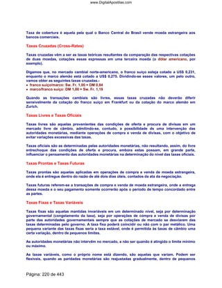 Taxa de cobertura é aquela pela qual o Banco Central do Brasil vende moeda estrangeira aos
bancos comerciais.
Taxas Cruzadas (Cross-Rates)
Taxas cruzadas vêm a ser as taxas teóricas resultantes da comparação das respectivas cotações
de duas moedas, cotações essas expressas em uma terceira moeda (o dólar americano, por
exemplo).
Digamos que, no mercado cambial norte-americano, o franco suíço esteja cotado a US$ 0,231,
enquanto o marco alemão está cotado a US$ 0,275. Dividindo-se esses valores, um pelo outro,
vamos obter as seguintes taxas cruzadas.-
•••• franco suíço/marco: Sw. Fr. 1,00 = DM 0,84
•••• marco/franco suíço: DM 1,00 = Sw. Fr. 1,19
Quando as transações cambiais são livres, essas taxas cruzadas não deverão diferir
sensivelmente da cotação do franco suíço em Frankfurt ou da cotação do marco alemão em
Zurich.
Taxas Livres e Taxas Oficiais
Taxas livres são aquelas provenientes das condições de oferta e procura de divisas em um
mercado livre de câmbio, admitindo-se, contudo, a possibilidade de uma intervenção das
autoridades monetárias, mediante operações de compra e venda de divisas, com o objetivo de
evitar variações excessivas das taxas.
Taxas oficiais são as determinadas pelas autoridades monetárias, não resultando, assim, do livre
entrechoque das condições de oferta e procura, embora estas possam, em grande parte,
influenciar o pensamento das autoridades monetárias na determinação do nível das taxas oficiais.
Taxas Prontas e Taxas Futuras
Taxas prontas são aquelas aplicadas em operações de compra e venda de moeda estrangeira,
onde ela é entregue dentro do razão de até dois dias úteis, contados da ata da negociação.
Taxas futuras referem-se a transações de compra e venda de moeda estrangeira, onde a entrega
dessa moeda e o seu pagamento somente ocorrerão após o período de tempo concordado entre
as partes.
Taxas Fixas e Taxas Variáveis
Taxas fixas são aquelas mantidas invariáveis em um determinado nível, seja por determinação
governamental (congelamento da taxa), seja por operações de compra e venda de divisas por
parte das autoridades governamentais sempre que as cotações de mercado se desviarem das
taxas determinadas pelo governo. A taxa fixa poderá coincidir ou não com o par metálico. Uma
pequena variante das taxas fixas seria a taxa estável, onde é permitida às taxas de câmbio uma
certa variação, dentro de pequenos limites.
As autoridades monetárias não intervêm no mercado, a não ser quando é atingido o limite mínimo
ou máximo.
As taxas variáveis, como o próprio nome está dizendo, são aquelas que variam. Podem ser
flexíveis, quando as paridades monetárias são reajustadas gradualmente, dentro de pequenos
Página: 220 de 443
www.DigitalApostilas.com
 