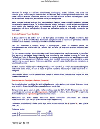 intervalos de tempo. E o sistema denominado crawlingpeg. Existe, também, uma outra taxa
variável, que é conhecida por taxa flutuante. Neste caso, não existem paridades monetárias e as
taxas cambiais flutuam livremente, embora possam estar sujeitas a sofrer intervenções a parte
das autoridades monetárias, em caso de autuações exageradas.
Não é possível dizer-se qual dos dois sistemas taxas fixas ou taxas variáveis) apresenta maiores
vantagens ou desvantagens. Os economistas que se têm dedicado à matéria divergem bastante
nesse ponto, não havendo, pois, um consenso geral. A verdade é que ambos os sistemas
apresentam méritos e deficiências, devendo ser aplicados conforme a situação econômica de
cada país.
Níveis de Preços e Taxas Cambiais
O desaparecimento do padrão-ouro e as distorções provocadas pela inflação na maioria dos
países após a 1ª Guerra Mundial, destruíram completamente o sistema de paridades estáveis
entre as várias moedas, sistema que vinha funcionando até então.
Uma vez terminado o conflito, surgiu a preocupação , entre os diversos países, do
estabelecimento de novos tipos de câmbio, uma vez que os anteriores haviam perdido o seu
significado.
Em 1919, um economista sueco, Gustav Cassel, procura determinar os níveis em que se deveriam
fixar as novas paridades, desenvolvendo uma nova teoria, que recebeu o nome de Teoria da
Paridade do Poder de Compra. Com essa Teoria, procurou ele demonstrar que a política comercial
e monetária internas exercem influência sobre a taxa cambial, pensamento esse contrário ao que
vigorava na época, de que os fenômenos cambiais eram diversos cios fenômenos monetários e
creditícios internos.
Sendo o valor da moeda representado pelo seu poder aquisitivo, a compra de moeda estrangeira
nada mais seria, então, do que a troca de poder aquisitivo nacional por poder aquisitivo es-
trangeiro.
Desse modo, o novo tipo de câmbio deve refletir as modificações relativas dos preços em dois
países considerados.
Desvalorizações Cambiais e Balança Comercial
As desvalorizações cambiais têm sido utilizadas por vários países, em épocas diversas, como
uma tentativa de corrigir déficits em suas balanças comerciais
Consideremos que o valor do dólar norte-americano seja de R$ 1.000,00. Chamemos de A ao
conjunto de mercadorias que são importadas pelo Brasil do restante do mundo e B ao conjunto
de mercadorias que exportamos para os diversos países.
Admitamos que todas essas transações sejam conduzidas unicamente em dólares
norte-americanos (que é o que praticamente ocorre na realidade).
Finalmente, suponhamos, ainda, que o rego, tanto de uma unidade de A como B, seja igual a
US$ 1,00
Teríamos, então:
US$ R$
preço de A......................................1,00 ...........1.000,00
preço de B .....................................1,00 ...........1.000,00
Página: 221 de 443
www.DigitalApostilas.com
 