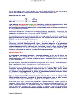 Vamos supor agora, que o governo ceda a uma desvalorização cambial (ou seja, desvalorize o
real em relação ao dólar). Com isso o valor do dólar se elevará em, digamos, 50%.
A nova situação será assim:
US$ R$
preço de A...........................1,00............ 1.500,00
preço de B ..........................1,00............ 1.500,00
Observa-se que as importações custarão mais reais para o importador brasileiro e que, por outro
lado, os exportadores brasileiros receberão mais reais pelas suas exportações.
Isto poderá levar os exportadores a diminuir o preço de seus produtos em dólares, com o objetivo
de exportar maiores quantidades.
Em princípio, tal situação poderá provocar uma diminuição das importações e um aumento das
exportações, contribuindo para a melhora da balança comercial.
Na realidade, porém, esse resultado dependerá de como as procuras de exportáveis e importáveis
reagirão às variações de preços. Poderá ocorrer que uma desvalorização agrave ainda mais o
déficit da balança comercial, conforme veremos.
Suponhamos que os preços (em dólares) dos exportáveis diminuam. Como já dissemos, as
quantidades exportadas poderão aumentar. Porém, a menos que a variação da receita cambial
resultante do aumento das quantidades exportadas seja igual ou maior do que a variação negativa
representada pela diminuição dos preços dos exportáveis, a receita cambial decrescerá. este
caso, os dispêndios com divisas na importação terão de diminuir substancialmente para
compensar a diminuição da receita de divisas provenientes da exportação.
A Elasticidade-Preço
As variações nas quantidades exportadas e importadas dependem de uma série de fatores. Um
deles, talvez o mais importante, vem a ser a chamada elastícidade-preço da procura de
exportáveis ou importáveis. Em poucas palavras, vem a ser a resposta da procura a uma variação
no preço dos produtos.
Há várias maneiras, algumas mais sofisticadas, outras menos, de se calcular a elasticidade-preço.
O que importa, porém, para o leitor, é entender o seu funcionamento.
Consideremos que o preço de um produto aumente (ou diminua), digamos, 10%. Se as
quantidades procuradas diminuírem (ou aumentarem) em 10%, diremos que a procura possui
elasticidade unítária. Se as quantidades procuradas diminuírem (ou aumentarem) em mais de
10%, diz-se que a procura é elástica. Se, porém, as quantidades procuradas diminuírem (ou au-
mentarem) em menos de 10%, a procura diz-se inelástica.
Vejamos como as elasticidades influem sobre as importações. Se a procura de importáveis for
elástica, então as quantidades importadas se reduzirão em proporção maior do que o aumento
nos preços e reais), o que significará que o dispêndio total em dólares diminuirá.
Examinemos agora o que ocorre com as exportações. Uma desvalorização cambial permitira ao
exportador brasileiro, como já vimos, receber mais reais por suas exportações. Isto permitira aos
nossos exportadores reduzir os preços em dólares, sem sacrificar suas receitas em termos de
reais. Se a procura estrangeira por nossos produtos for elástica, o aumento da quantidade
procurada mais do que compensará o menor preço em dólares por unidade exportada, de modo
Página: 222 de 443
www.DigitalApostilas.com
 