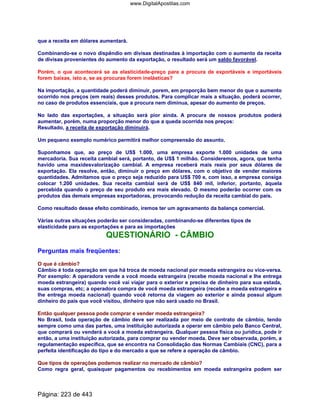 que a receita em dólares aumentará.
Combinando-se o novo dispêndio em divisas destinadas à importação com o aumento da receita
de divisas provenientes do aumento da exportação, o resultado será um saldo favorável.
Porém, o que acontecerá se as elasticidade-preço para a procura de exportáveis e importáveis
forem baixas, isto e, se as procuras forem inelásticas?
Na importação, a quantidade poderá diminuir, porem, em proporção bem menor do que o aumento
ocorrido nos preços (em reais) desses produtos. Para complicar mais a situação, poderá ocorrer,
no caso de produtos essenciais, que a procura nem diminua, apesar do aumento de preços.
No lado das exportações, a situação será pior ainda. A procura de nossos produtos poderá
aumentar, porém, numa proporção menor do que a queda ocorrida nos preços:
Resultado, a receita de exportação diminuirá.
Um pequeno exemplo numérico permitirá melhor compreensão do assunto.
Suponhamos que, ao preço de US$ 1.000, uma empresa exporte 1.000 unidades de uma
mercadoria. Sua receita cambial será, portanto, de US$ 1 milhão. Consideremos, agora, que tenha
havido uma maxidesvalorização cambial. A empresa receberá mais reais por seus dólares de
exportação. Ela resolve, então, diminuir o preço em dólares, com o objetivo de vender maiores
quantidades. Admitamos que o preço seja reduzido para US$ 700 e, com isso, a empresa consiga
colocar 1.200 unidades. Sua receita cambial será de US$ 840 mil, inferior, portanto, àquela
percebida quando o preço de seu produto era mais elevado. O mesmo poderão ocorrer com os
produtos das demais empresas exportadoras, provocando redução da receita cambial do país.
Como resultado desse efeito combinado, iremos ter um agravamento da balança comercial.
Várias outras situações poderão ser consideradas, combinando-se diferentes tipos de
elasticidade para as exportações e para as importações
QUESTIONÁRIO - CÂMBIO
Perguntas mais freqüentes:
O que é câmbio?
Câmbio é toda operação em que há troca de moeda nacional por moeda estrangeira ou vice-versa.
Por exemplo: A operadora vende a você moeda estrangeira (recebe moeda nacional e lhe entrega
moeda estrangeira) quando você vai viajar para o exterior e precisa de dinheiro para sua estada,
suas compras, etc; a operadora compra de você moeda estrangeira (recebe a moeda estrangeira e
lhe entrega moeda nacional) quando você retorna da viagem ao exterior e ainda possui algum
dinheiro do país que você visitou, dinheiro que não será usado no Brasil.
Então qualquer pessoa pode comprar e vender moeda estrangeira?
No Brasil, toda operação de câmbio deve ser realizada por meio de contrato de câmbio, tendo
sempre como uma das partes, uma instituição autorizada a operar em câmbio pelo Banco Central,
que comprará ou venderá a você a moeda estrangeira. Qualquer pessoa física ou jurídica, pode ir
então, a uma instituição autorizada, para comprar ou vender moeda. Deve ser observada, porém, a
regulamentação específica, que se encontra na Consolidação das Normas Cambiais (CNC), para a
perfeita identificação do tipo e do mercado a que se refere a operação de câmbio.
Que tipos de operações podemos realizar no mercado de câmbio?
Como regra geral, quaisquer pagamentos ou recebimentos em moeda estrangeira podem ser
Página: 223 de 443
www.DigitalApostilas.com
 