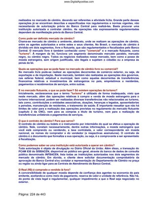 realizados no mercado de câmbio, devendo ser referentes a atividade lícita. Grande parte dessas
operações já se encontram descritas e especificadas nos regulamentos e normas vigentes, não
necessitando de autorização prévia do Banco Central para realizá-las. Basta procurar uma
instituição autorizada a contratar câmbio. As operações não expressamente regulamentadas
dependem de manifestação prévia do Banco Central.
Como pode ser definido mercado de câmbio?
Chama-se mercado de câmbio o ambiente, abstrato, onde se realizam as operações de câmbio,
entre os agentes autorizados e entre estes e seus clientes. No Brasil, o mercado de câmbio é
dividido em dois segmentos, livre e flutuante, que são regulamentados e fiscalizados pelo Banco
Central. O mercado livre é também conhecido como comercial e o mercado flutuante, como
turismo. À margem da lei, funciona um segmento denominado mercado paralelo, mercado
negro, ou câmbio negro. Todos os negócios realizados nesse mercado, bem como a posse de
moeda estrangeira, sem origem justificada, são ilegais e sujeitam o cidadão ou a empresa às
penas da lei.
Quais as operações que se pode fazer no mercado de câmbio livre ou comercial?
No mercado livre pode-se realizar as operações decorrentes de comércio exterior, ou seja, de
exportação e de importação. Neste mercado, também são realizadas as operações dos governos,
nas esferas federal, estadual e municipal, bem como aquelas decorrentes de transferências
financeiras relativas a investimentos de estrangeiros no país, empréstimos a residentes,
pagamentos e recebimentos de serviços, entre outras.
E no mercado flutuante, o que se pode fazer? Só existem operações de turismo?
Inicialmente, esclarecemos que o termo turismo é utilizado de forma inadequada, visto que
neste mercado, além das operações relativas à compra e venda de moeda estrangeira para o
turismo internacional, podem ser realizadas diversas transferências não relacionadas ao turismo,
tais como, contribuições a entidades associativas, doações, heranças e legados, aposentadorias
e pensões, manutenção de residentes, e tratamento de saúde. É importante ressaltar que não há
limites de valor para a realização das operações previstas no regulamento do mercado flutuante
(capítulo 2 da CNC), nem para as compras a título de turismo, nem para a realização de
transferências unilaterais e pagamentos de serviços.
O que é contrato de câmbio? Para que serve?
O contrato de câmbio ou boleto é o instrumento por intermédio do qual se efetua a operação de
câmbio. Nele, constam necessariamente, dentre outras informações, a moeda estrangeira que
você está comprando ou vendendo, a taxa contratada, o valor correspondente em moeda
nacional, os nomes do comprador e do vendedor (e respectivas assinaturas). O contrato de
câmbio é o documento que formaliza a sua operação, ou seja, é o comprovante a ser apresentado
à fiscalização.
Como podemos saber se uma instituição está autorizada a operar em câmbio?
Toda autorização é objeto de divulgação no Diário Oficial da União. Além disso, a transação do
PCAM 830 do SISBACEN, disponível ao público em geral, através do banco de dados de consulta
pública denominado INFBACEN, lista todas as instituições autorizadas nos dois segmentos do
mercado de câmbio. Em dúvida, o cliente deve solicitar documentação comprobatória da
aprovação do Banco Central e/ou contatar a representação do Departamento de Câmbio na praça
ou região ou ainda ligar para as Centrais de Atendimento do Banco Central.
O Real (R$) é comprado e vendido lá fora?
A conversibilidade de qualquer moeda depende da confiança dos agentes na economia do país
emitente, aceitando-a como meio de pagamento, reserva de valor e unidade de referência. Não há,
do ponto de vista legal e regulamentar, qualquer impedimento a que o Real seja negociado no
exterior.
Página: 224 de 443
www.DigitalApostilas.com
 