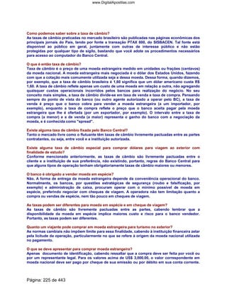 Como podemos saber sobre a taxa de câmbio?
As taxas de câmbio praticadas no mercado brasileiro são publicadas nas páginas econômicas dos
principais jornais do País, tendo por fonte a transação PTAX 800, do SISBACEN. Tal fonte está
disponível ao público em geral, juntamente com outras de interesse público e não estão
protegidas por qualquer tipo de sigilo, bastando que você adote os procedimentos necessários
para acesso ao computador do Banco Central.
O que é então taxa de câmbio?
Taxa de câmbio é o preço de uma moeda estrangeira medido em unidades ou frações (centavos)
da moeda nacional. A moeda estrangeira mais negociada é o dólar dos Estados Unidos, fazendo
com que a cotação mais comumente utilizada seja a dessa moeda. Dessa forma, quando dizemos,
por exemplo, que a taxa de câmbio brasileira é 1,60 significa que um dólar americano custa R$
1,60. A taxa de câmbio reflete apenas um custo de uma moeda em relação a outra, não agregando
quaisquer custos operacionais incorridos pelos bancos para realização do negócio. No seu
conceito mais simples, a taxa de câmbio divide-se em taxa de venda e taxa de compra. Pensando
sempre do ponto de vista do banco (ou outro agente autorizado a operar pelo BC), a taxa de
venda é preço que o banco cobra para vender a moeda estrangeira (a um importador, por
exemplo), enquanto a taxa de compra reflete o preço que o banco aceita pagar pela moeda
estrangeira que lhe é ofertada (por um exportador, por exemplo). O intervalo entre a taxa de
compra (a menor) e a de venda (a maior) representa o ganho do banco com a negociação da
moeda, e é conhecida como spread.
Existe alguma taxa de câmbio fixada pelo Banco Central?
Tanto o mercado livre como o flutuante têm taxas de câmbio livremente pactuadas entre as partes
contratantes, ou seja, entre você e a instituição autorizada.
Existe alguma taxa de câmbio especial para comprar dólares para viagem ao exterior com
finalidade de estudo?
Conforme mencionado anteriormente, as taxas de câmbio são livremente pactuadas entre o
cliente e a instituição de sua preferência, não existindo, portanto, regras do Banco Central para
que alguns tipos de operação tenham obrigatoriamente taxas de câmbio maiores ou menores.
O banco é obrigado a vender moeda em espécie?
Não. A forma de entrega da moeda estrangeira depende da conveniência operacional do banco.
Normalmente, os bancos, por questões estratégicas de segurança (roubo e falsificação, por
exemplo) e administração de caixa, procuram operar com o mínimo possível de moeda em
espécie, preferindo negociar com cheques de viagem. A operadora não tem limitação quanto a
compra ou vendas de espécie, nem tão pouco em cheques de viagem.
As taxas podem ser diferentes para moeda em espécie e em cheque de viagem?
As taxas de câmbio são livremente pactuadas entre as partes, cabendo lembrar que a
disponibilidade da moeda em espécie implica maiores custo e risco para o banco vendedor.
Portanto, as taxas podem ser diferentes.
Quanto um viajante pode comprar em moeda estrangeira para turismo no exterior?
As normas cambiais não impõem limite para essa finalidade, cabendo à instituição financeira zelar
pela licitude da operação, particularmente no que se refere à origem da moeda nacional utilizada
no pagamento.
O que se deve apresentar para comprar moeda estrangeira?
Apenas documento de identificação, cabendo ressaltar que a compra deve ser feita por você ou
por um representante legal. Para os valores acima de US$ 3,000.00, o valor correspondente em
moeda nacional deve ser pago por cheque de sua emissão ou por débito em sua conta corrente.
Página: 225 de 443
www.DigitalApostilas.com
 