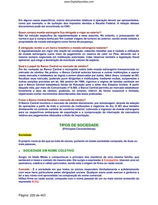 Em alguns casos específicos, outros documentos relativos à operação devem ser apresentados,
como por exemplo, o de quitação dos impostos devidos a Receita Federal. A relação desses
documentos pode ser encontrada na CNC.
Quem compra moeda estrangeira fica obrigado a viajar ao exterior?
Não há menção específica da regulamentação a esse assunto. No entanto, o pressuposto da
norma é que a compra tenha por fim custear viagem de turismo ao exterior, sendo ainda vedada a
propriedade de moeda estrangeira como forma de poupança.
É obrigação vender a um banco brasileiro a moeda estrangeira restante?
A regulamentação em vigor não impõe tal condição, cabendo ressaltar que é vedada a utilização
de moeda estrangeira como meio de pagamento ou reserva de valor no País, devendo ser a
mesma sempre negociada em instituição autorizada. Cabe observar também a legislação fiscal
aplicável, que exige a declaração de eventuais valores da espécie.
Qual é o papel do Banco Central no mercado de câmbio?
Por lei, compete ao Banco Central o monopólio sobre toda moeda estrangeira transacionada no
mercado de câmbio. Na prática, o Banco Central autoriza bancos e outras instituições a operar
nesse mercado e estabelece as regras a serem observadas por todos. Além disso, compete ao BC
fiscalizar esse mercado, podendo punir dirigentes e instituições, mediante multas, suspensões e
outras sanções previstas em lei. Até janeiro de 1999, vigorava o regime de bandas cambiais em
que o Banco Central estabelecia faixas de flutuação para o dólar dos Estados Unidos. A partir
daquele mês, por meio do Comunicado nº 6.565, o Banco Central permitiu ao mercado estabelecer
livremente a taxa de câmbio, podendo, no entanto, intervir de forma ocasional e limitada,
objetivando conter movimentos desordenados das taxas praticadas.
Como o Banco Central fiscaliza o mercado de câmbio?
O Banco Central monitora o mercado de câmbio diariamente, por amostragem, através da seleção
de operações a partir de todo o universo de instituições e negócios do dia. O BC atua também
diretamente no controle cambial do comércio exterior, cobrando o ingresso da moeda estrangeira
para os respectivos embarques de exportação e a comprovação da internação da mercadoria
relativa aos pagamentos efetuados a título de importação.
TIPOS DE SOCIEDADE
(Principais Características)
Sociedade
O próprio nome já diz que se trata de sócios, portanto só existe sociedade composta, de duas ou
mais pessoas.
•••• SOCIEDADE EM NOME COLETIVO
Surgiu na Idade Média e compunha-se a princípio dos membros de uma mesma família, que
sentavam à mesa e comiam do mesmo pão. Daí surgiu a expressão  Companhia. Usavam uma só
assinatura, coletiva e válida para todos, sendo esta a origem da firma ou razão social.
Conceito - É a sociedade em que todos os sócios respondem ilimitadamente e solidariamente
com seus bens particulares pelas obrigações sociais. Qualquer sócio pode exercer a gerência e
ter o seu nome civil aproveitado na composição do nome comercial.
Utiliza firma ou razão social, composta com o nome pessoal de um ou mais sócios acrescido da
expressão  Cia.
Página: 226 de 443
www.DigitalApostilas.com
 